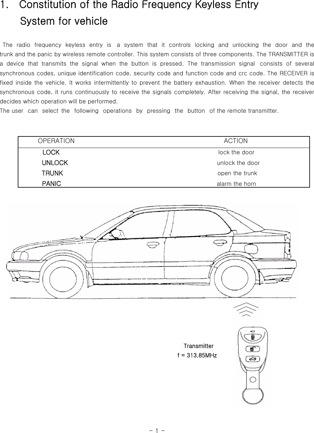 1.    Constitution of the Radio Frequency Keyless Entry     System for vehicle   The radio frequency keyless entry is  a  system  that  it  controls  locking and unlocking  the  door  and  the            trunk and the panic by wireless remote controller. This system consists of three components. The TRANSMITTER is a  device  that  transmits  the  signal  when  the  button  is  pressed.  The  transmission  signal   consists  of  several synchronous codes, unique identification code, security code and function code and crc code. The RECEIVER is fixed  inside the  vehicle. It  works  intermittently  to  prevent  the  battery  exhaustion.  When  the  receiver  detects  the synchronous code, it runs continuously to receive the signals completely. After receiving the signal, the receiver decides which operation will be performed.   The user   can   select  the   following   operations   by   pressing  the   button   of the remote transmitter.                                                                                                                                                                                                     Transmitter                                                               f = 313.85MHz                                                                                                                                  - 1 -        OPERATION                                              ACTION         LOCK                                                      lock the door            UNLOCK                                                    unlock the door           TRUNK                                                     open the trunk           PANIC                                                  alarm the horn   