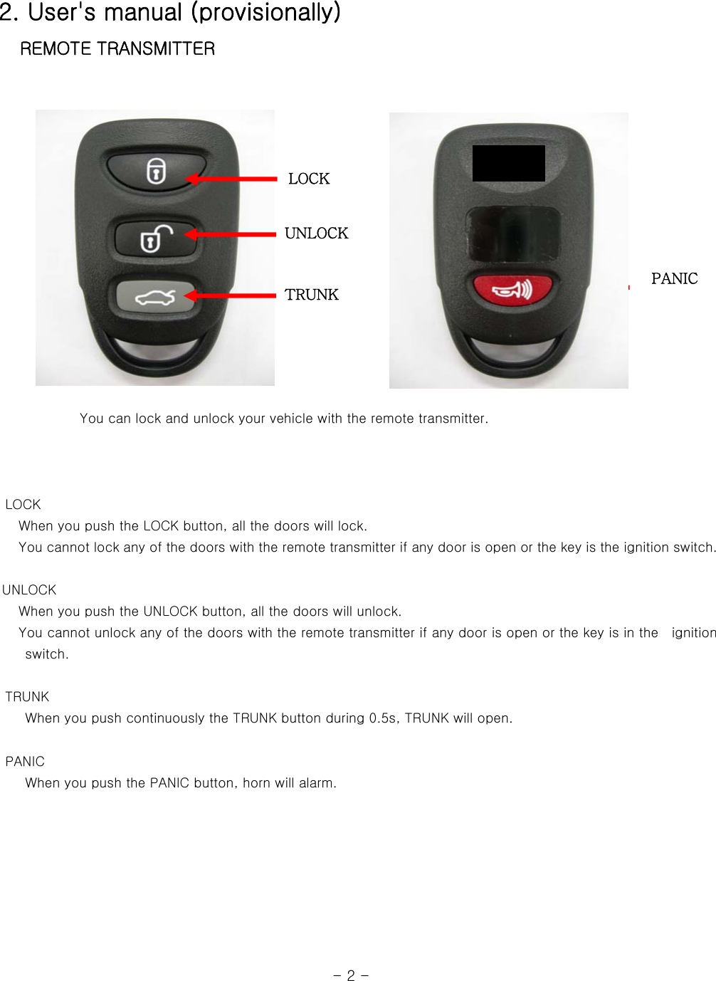 2. User&apos;s manual (provisionally)  REMOTE TRANSMITTER                  You can lock and unlock your vehicle with the remote transmitter.           LOCK    When you push the LOCK button, all the doors will lock.    You cannot lock any of the doors with the remote transmitter if any door is open or the key is the ignition switch.   UNLOCK    When you push the UNLOCK button, all the doors will unlock.      You cannot unlock any of the doors with the remote transmitter if any door is open or the key is in the    ignition switch.        TRUNK     When you push continuously the TRUNK button during 0.5s, TRUNK will open.       PANIC     When you push the PANIC button, horn will alarm.                                                            - 2 - LOCK UNLOCK PANIC TRUNK 