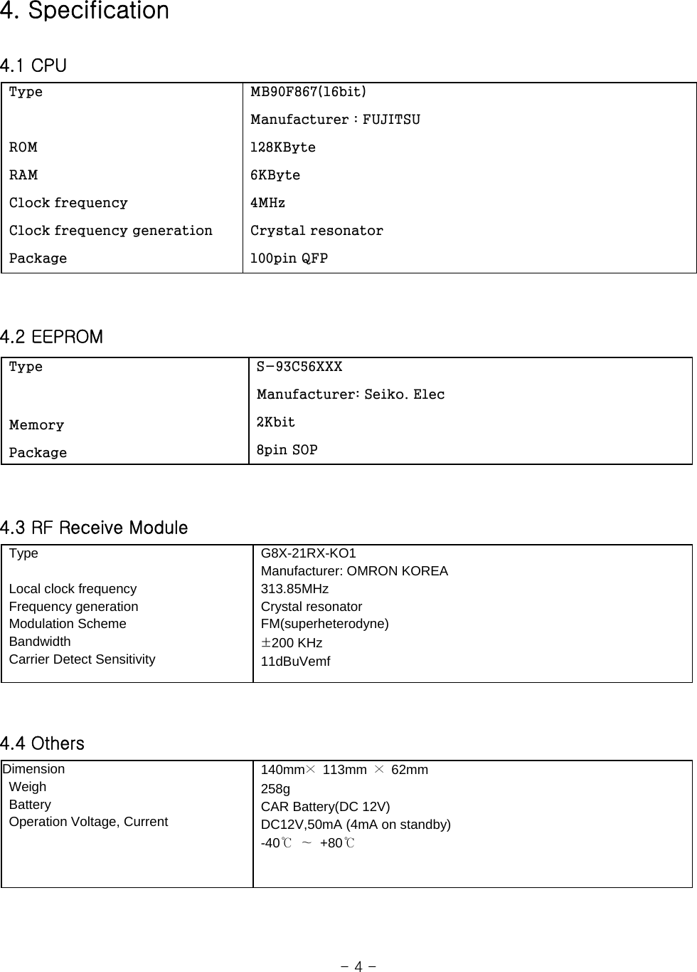 4. Specification  4.1 CPU     4.2 EEPROM   4.3 RF Receive Module    4.4 Others                                                          - 4 -  Type                                                                 ROM  RAM    Clock frequency  Clock frequency generation  Package  MB90F867(16bit)  Manufacturer : FUJITSU  128KByte  6KByte  4MHz  Crystal resonator  100pin QFP  Type   Memory  Package  S-93C56XXX  Manufacturer: Seiko. Elec  2Kbit  8pin SOP  Type     Local clock frequency     Frequency generation  Modulation Scheme  Bandwidth   Carrier Detect Sensitivity  G8X-21RX-KO1    Manufacturer: OMRON KOREA  313.85MHz  Crystal resonator  FM(superheterodyne)  ±200 KHz  11dBuVemf Dimension   Weigh  Battery   Operation Voltage, Current  140mm× 113mm × 62mm   258g   CAR Battery(DC 12V)   DC12V,50mA (4mA on standby)  -40℃ ∼ +80℃ 