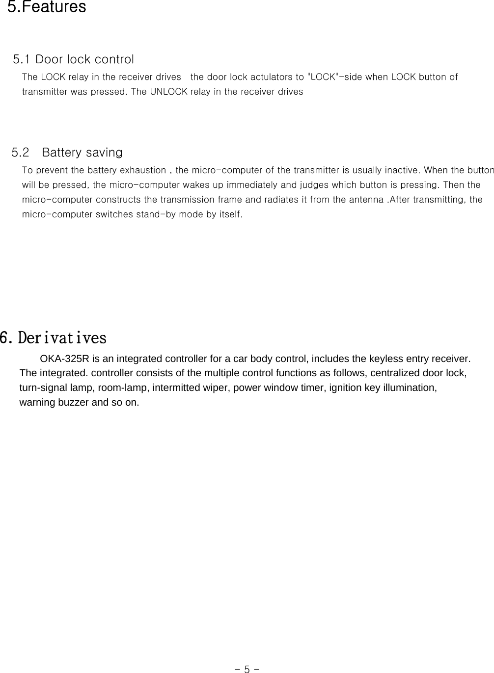  5.Features    5.1 Door lock control      The LOCK relay in the receiver drives  the door lock actulators to &quot;LOCK&quot;-side when LOCK button of      transmitter was pressed. The UNLOCK relay in the receiver drives         5.2    Battery saving      To prevent the battery exhaustion , the micro-computer of the transmitter is usually inactive. When the button      will be pressed, the micro-computer wakes up immediately and judges which button is pressing. Then the      micro-computer constructs the transmission frame and radiates it from the antenna .After transmitting, the      micro-computer switches stand-by mode by itself.          6. Derivatives         OKA-325R is an integrated controller for a car body control, includes the keyless entry receiver.           The integrated. controller consists of the multiple control functions as follows, centralized door lock,         turn-signal lamp, room-lamp, intermitted wiper, power window timer, ignition key illumination,       warning buzzer and so on.                                                                                                                  - 5 - 