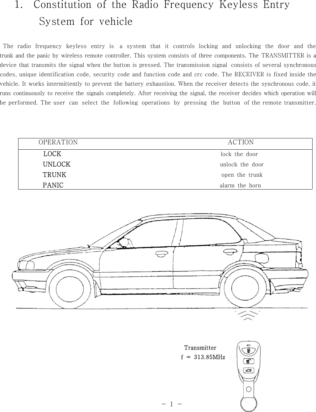 1. Constitution of the Radio Frequency Keyless EntrySystem for vehicleThe radio frequency keyless entry is a system that it controls locking and unlocking the door and thetrunk and the panic by wireless remote controller. This system consists of three components. The TRANSMITTER is adevice that transmits the signal when the button is pressed. The transmission signal consists of several synchronouscodes, unique identification code, security code and function code and crc code. The RECEIVER is fixed inside thevehicle. It works intermittently to prevent the battery exhaustion. When the receiver detects the synchronous code, itruns continuously to receive the signals completely. After receiving the signal, the receiver decides which operation willbe performed. The user can select the following operations by pressing the button of the remote transmitter.OPERATION ACTIONLOCK lock the doorUNLOCK unlock the doorTRUNK open the trunkPANIC alarm the hornTransmitterf = 313.85MHz-1-