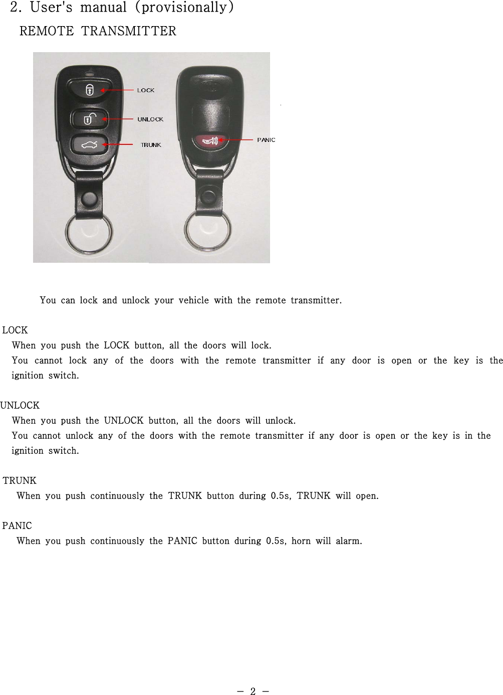 2. User&apos;s manual (provisionally)REMOTE TRANSMITTERYou can lock and unlock your vehicle with the remote transmitter.LOCKWhen you push the LOCK button, all the doors will lock.You cannot lock any of the doors with the remote transmitter if any door is open or the key is theignition switch.UNLOCKWhen you push the UNLOCK button, all the doors will unlock.You cannot unlock any of the doors with the remote transmitter if any door is open or the key is in theignition switch.TRUNKWhen you push continuously the TRUNK button during 0.5s, TRUNK will open.PANICWhen you push continuously the PANIC button during 0.5s, horn will alarm.-2-