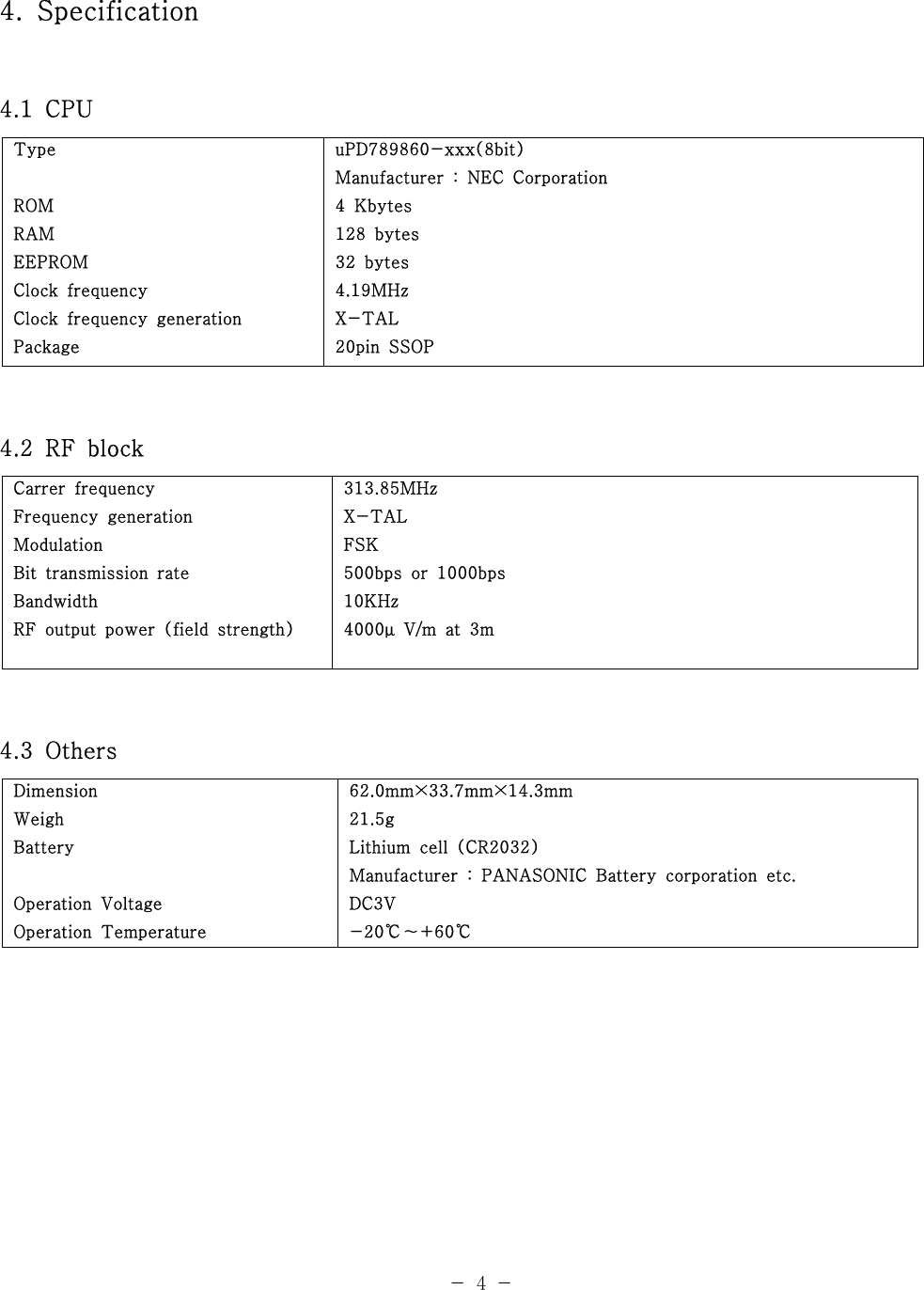 4. Specification4.1 CPUTypeROMRAMEEPROMClock frequencyClock frequency generationPackageuPD789860-xxx(8bit)Manufacturer : NEC Corporation4Kbytes128 bytes32 bytes4.19MHzX-TAL20pin SSOP4.2 RF blockCarrer frequencyFrequency generationModulationBit transmission rateBandwidthRF output power (field strength)313.85MHzX-TALFSK500bps or 1000bps10KHz4000 V/m at 3mμ4.3 OthersDimensionWeighBatteryOperation VoltageOperation Temperature62.0mm×33.7mm×14.3mm21.5gLithium cell (CR2032)Manufacturer : PANASONIC Battery corporation etc.DC3V-20 +60℃～ ℃-4-