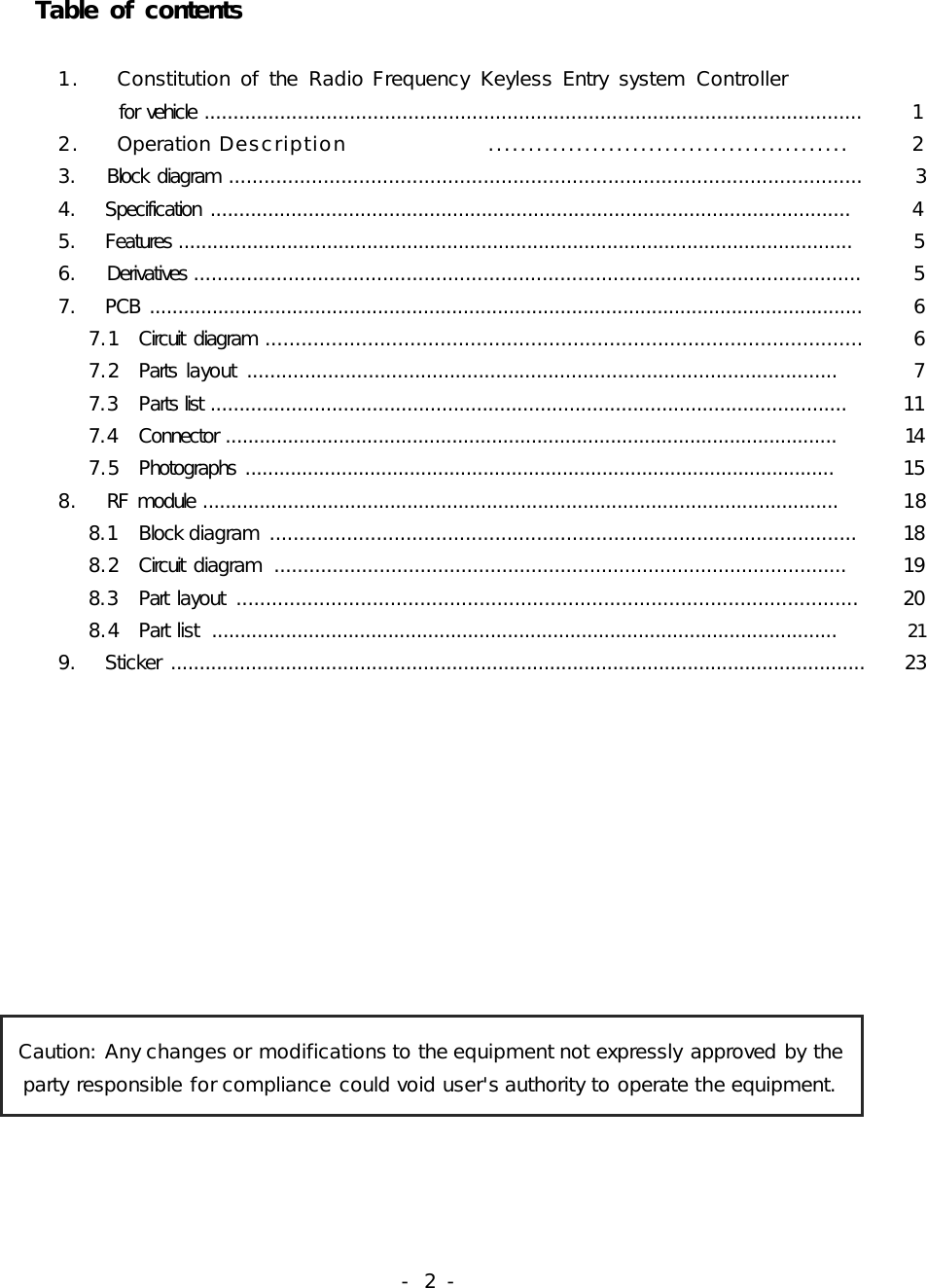 -  2 -             Table of contents                        1.    Constitution of  the  Radio Frequency  Keyless Entry  system  Controller                  for vehicle .................................................................................................................          1            2.    Operation Description                .............................................        2            3.    Block  diagram ...........................................................................................................          3            4.    Specification  ...............................................................................................................          4            5.    Features ......................................................................................................................         5            6.    Derivatives .................................................................................................................          5            7.    PCB  .............................................................................................................................         6               7.1   Circuit  diagram ...................................................................................................          6               7.2   Parts  layout  ......................................................................................................        7                7.3   Parts list ..............................................................................................................          11               7.4   Connector ............................................................................................................          14               7.5   Photographs  ........................................................................................................          15            8.    RF  module ................................................................................................................          18                8.1   Block diagram  ...................................................................................................         18               8.2   Circuit  diagram  ..................................................................................................         19               8.3   Part  layout  .........................................................................................................         20               8.4   Part list  ..............................................................................................................          21            9.    Sticker  .........................................................................................................................        23Caution: Any changes or modifications to the equipment not expressly approved by the party responsible for compliance could void user&apos;s authority to operate the equipment.                                                   