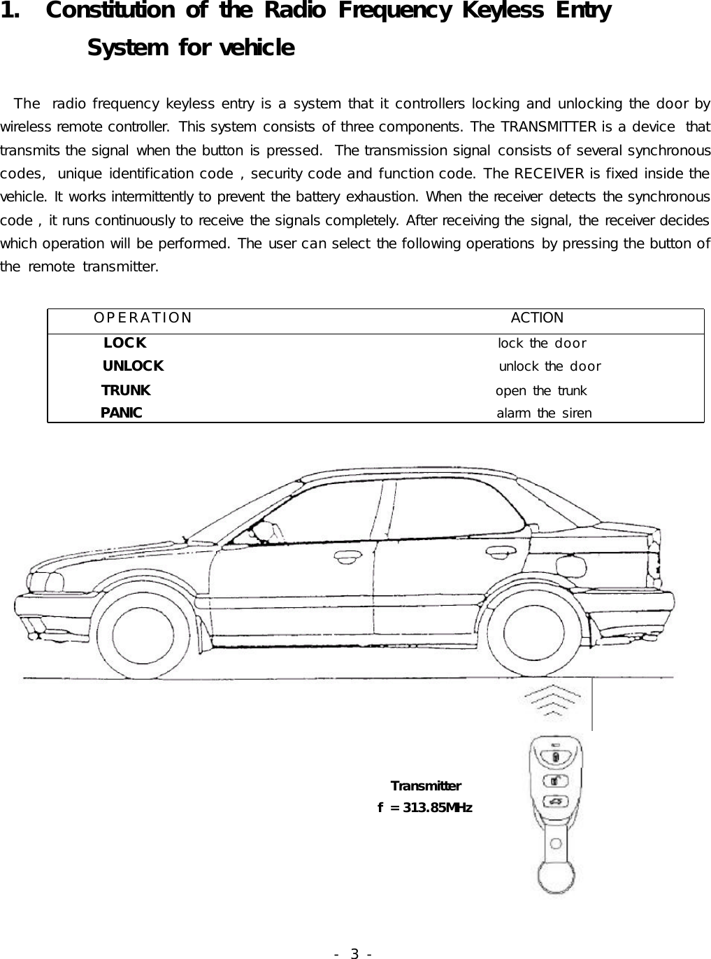 -  3 -1.  Constitution of the  Radio  Frequency Keyless Entry        System for vehicle  The  radio frequency keyless entry is a system that it controllers locking and unlocking the door by wireless remote controller.  This system consists of three components. The TRANSMITTER is a device  that transmits the signal  when the button is pressed.  The transmission signal  consists of several synchronous codes,  unique identification code , security code and function code. The RECEIVER is fixed inside the vehicle. It works intermittently to prevent the battery exhaustion. When the receiver  detects the synchronous code , it runs continuously to receive the signals completely. After receiving the signal, the receiver decides which operation will be performed. The user can select the following operations by pressing the button of the  remote  transmitter.                                                                                                                   OPERATION                                              ACTION        LOCK                                                      lock the  door           UNLOCK                                                    unlock the  door          TRUNK                                                     open the  trunk       PANIC                                                      alarm the  siren                                                                                                                                    Transmitter                                                          f = 313.85MHz                                                                                               