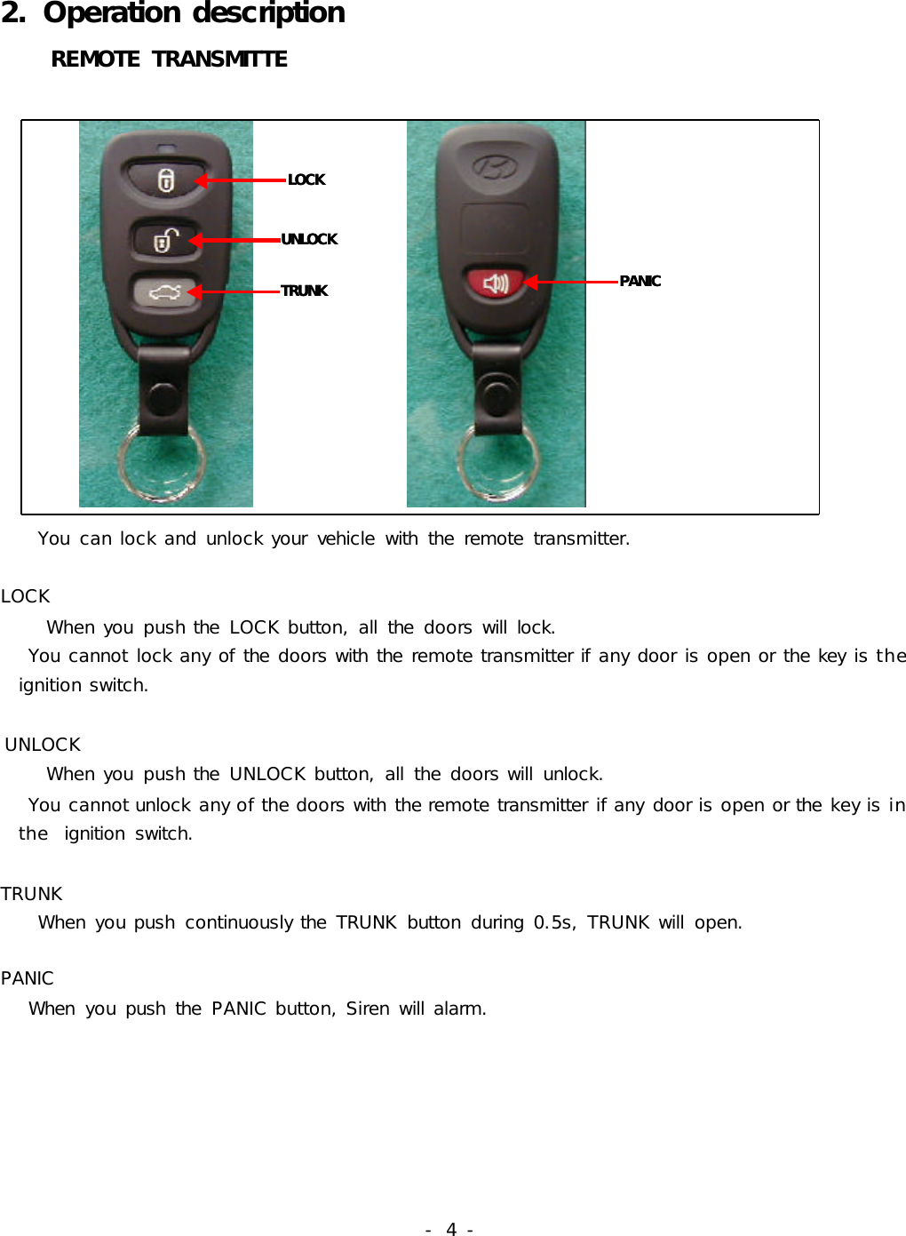 -  4 -2. Operation description     REMOTE TRANSMITTE              LOCKUNLOCKTRUNKLOCKUNLOCKTRUNK   PANICPANIC              You  can lock and unlock your  vehicle  with  the  remote  transmitter.LOCK     When you  push the  LOCK button, all  the  doors will  lock.   You cannot lock any of the doors with the remote transmitter if any door is open or the key is the       ignition switch.UNLOCK     When you  push the  UNLOCK button, all  the doors will  unlock.    You cannot unlock any of the doors with the remote transmitter if any door is open or the key is in      the  ignition  switch. TRUNK    When you push  continuously the  TRUNK  button  during 0.5s, TRUNK will  open.PANIC   When  you push  the  PANIC button, Siren will alarm.     