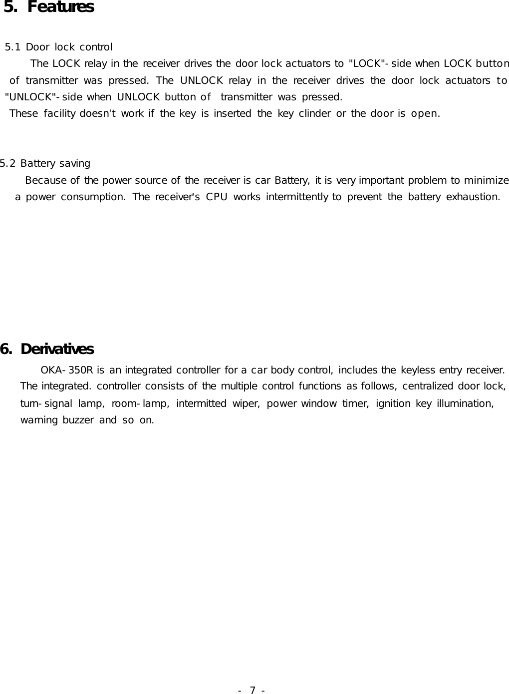 -  7 -   5. Features 5.1 Door  lock control      The LOCK relay in the receiver drives the door lock actuators to &quot;LOCK&quot;-side when LOCK button     of  transmitter  was  pressed.  The  UNLOCK relay  in  the  receiver  drives  the  door  lock  actuators to          &quot;UNLOCK&quot;-side when  UNLOCK button of  transmitter  was pressed.   These  facility doesn&apos;t  work if the key  is inserted  the  key  clinder  or  the door is open.       5.2 Battery saving     Because of the power source of the receiver is car Battery, it is very important problem to minimize     a power  consumption.  The  receiver&apos;s  CPU works intermittently to prevent  the  battery  exhaustion.     6. Derivatives        OKA-350R is an integrated controller for a car body control, includes the keyless entry receiver.     The integrated. controller consists of the multiple control functions as follows, centralized door lock,    turn-signal  lamp,  room-lamp,  intermitted  wiper,  power window  timer,  ignition key  illumination,     warning buzzer  and  so on.    