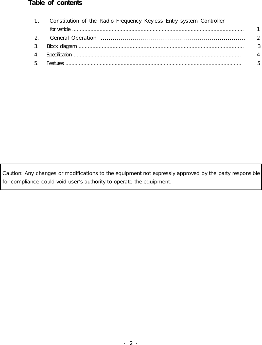 -  2 -             Table of contents                        1.    Constitution of  the  Radio Frequency  Keyless Entry  system  Controller                  for vehicle .................................................................................................................          1           2.    General Operation  ........................................................................     2            3.    Block  diagram ...........................................................................................................          3            4.    Specification  ...............................................................................................................          4            5.    Features ......................................................................................................................         5          Caution: Any changes or modifications to the equipment not expressly approved by the party responsible for compliance could void user&apos;s authority to operate the equipment.                                                 