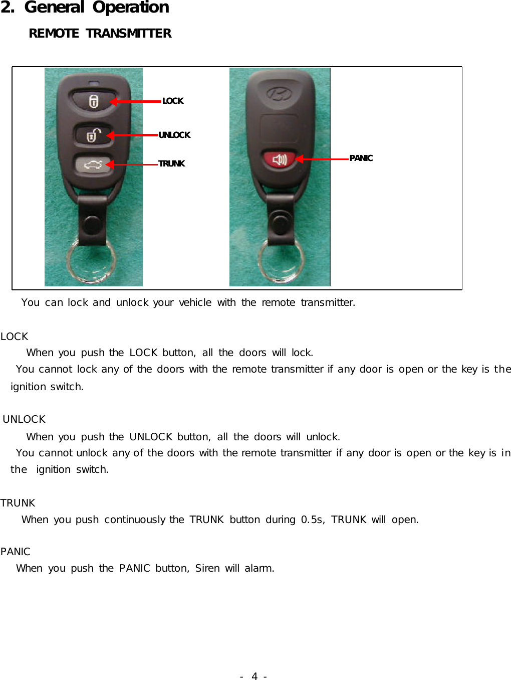 -  4 -2. General Operation    REMOTE TRANSMITTER              LOCKUNLOCKTRUNKLOCKUNLOCKTRUNK   PANICPANIC              You  can lock and unlock your  vehicle  with  the  remote  transmitter.LOCK     When you  push the  LOCK button, all  the  doors will  lock.   You cannot lock any of the doors with the remote transmitter if any door is open or the key is the       ignition switch.UNLOCK     When you  push the  UNLOCK button, all  the doors will  unlock.    You cannot unlock any of the doors with the remote transmitter if any door is open or the key is in      the  ignition  switch. TRUNK    When you push  continuously the  TRUNK  button  during 0.5s, TRUNK will  open.PANIC   When  you push  the  PANIC button, Siren will alarm.  