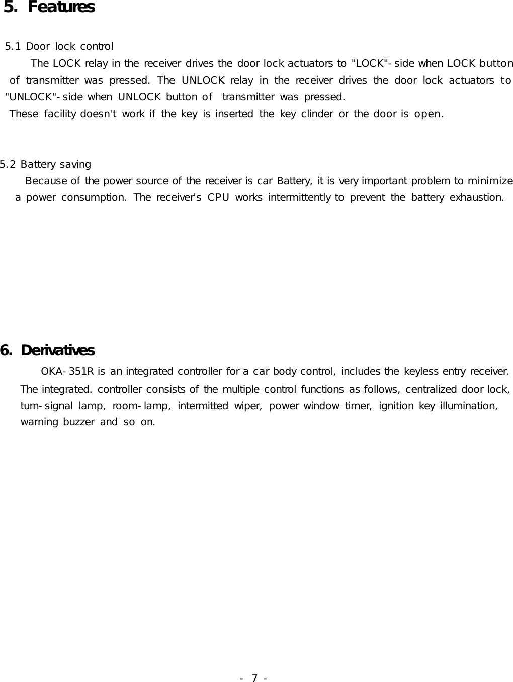 -  7 -5. Features 5.1 Door  lock control      The LOCK relay in the receiver drives the door lock actuators to &quot;LOCK&quot;-side when LOCK button     of  transmitter  was  pressed.  The  UNLOCK relay  in  the  receiver  drives  the  door  lock  actuators to          &quot;UNLOCK&quot;-side when  UNLOCK button of  transmitter  was pressed.   These  facility doesn&apos;t  work if the key  is inserted  the  key  clinder  or  the door is open.       5.2 Battery saving     Because of the power source of the receiver is car Battery, it is very important problem to minimize     a power  consumption.  The  receiver&apos;s  CPU works intermittently to prevent  the  battery  exhaustion.     6. Derivatives        OKA-351R is an integrated controller for a car body control, includes the keyless entry receiver.     The integrated. controller consists of the multiple control functions as follows, centralized door lock,    turn-signal  lamp,  room-lamp,  intermitted  wiper,  power window  timer,  ignition key  illumination,     warning buzzer  and  so on.    