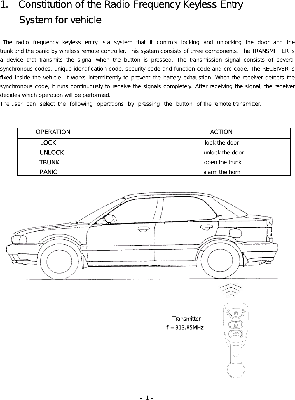 1.  Constitution of the Radio Frequency Keyless Entry     System for vehicle   The radio frequency keyless entry is a  system  that  it  controls  locking and unlocking  the  door  and  the            trunk and the panic by wireless remote controller. This system consists of three components. The TRANSMITTER is a  device  that  transmits  the  signal  when  the  button  is  pressed.  The  transmission  signal  consists  of  several synchronous codes, unique identification code, security code and function code and crc code. The RECEIVER is fixed inside the vehicle. It works intermittently to prevent the battery exhaustion. When the receiver detects the synchronous code, it runs continuously to receive the signals completely. After receiving the signal, the receiver decides which operation will be performed.  The user  can  select  the  following  operations  by  pressing  the  button  of the remote transmitter.                                                                                                                                                                                                      Transmitter                                                               f = 313.85MHz                                                                                                                                  - 1 -        OPERATION                                              ACTION         LOCK                                                      lock the door            UNLOCK                                                    unlock the door          TRUNK                                                     open the trunk           PANIC                                                 alarm the horn  