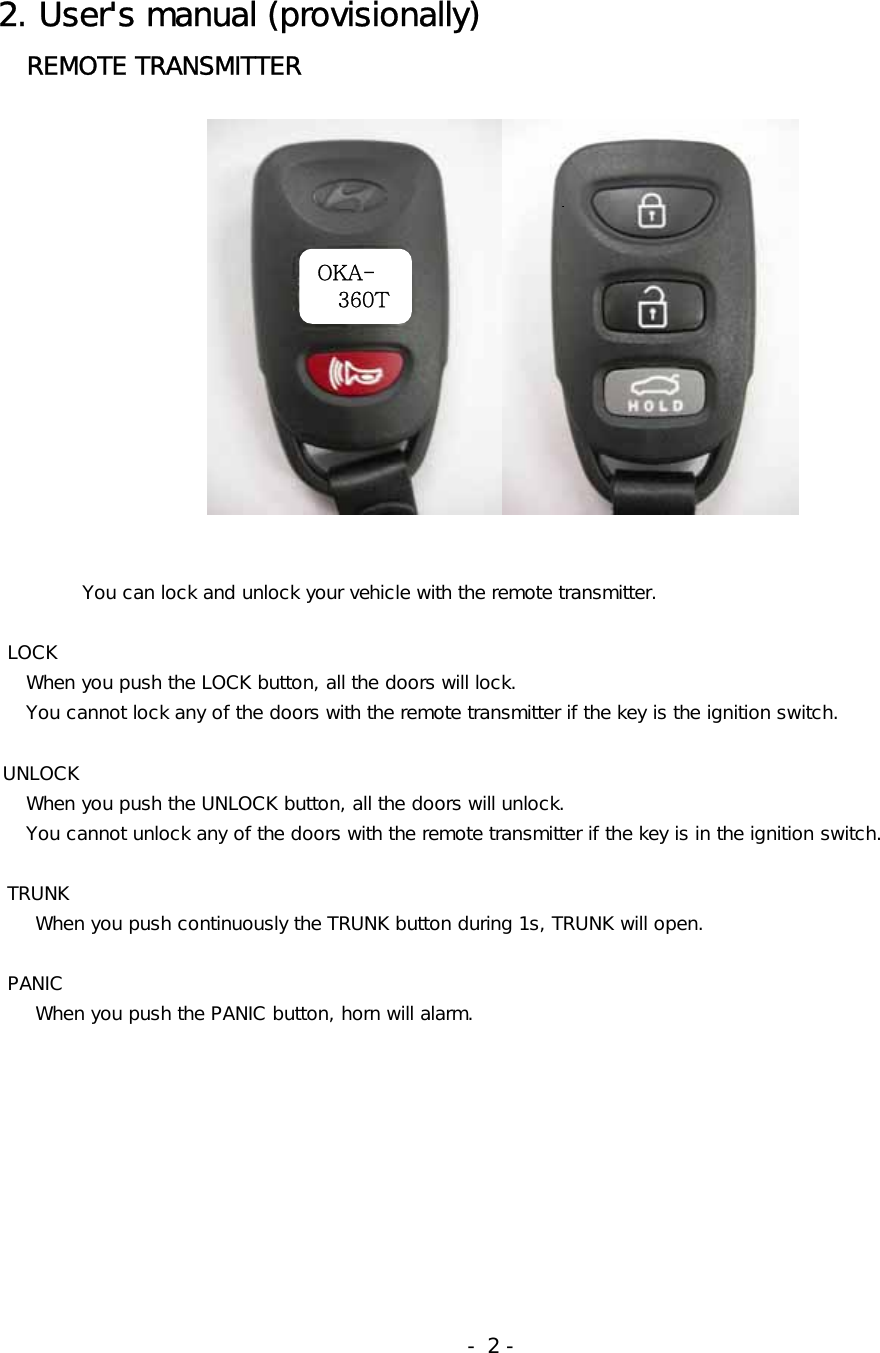 2. User&apos;s manual (provisionally)    REMOTE TRANSMITTER                    You can lock and unlock your vehicle with the remote transmitter.         LOCK    When you push the LOCK button, all the doors will lock.    You cannot lock any of the doors with the remote transmitter if the key is the ignition switch.   UNLOCK    When you push the UNLOCK button, all the doors will unlock.     You cannot unlock any of the doors with the remote transmitter if the key is in the ignition switch.       TRUNK     When you push continuously the TRUNK button during 1s, TRUNK will open.       PANIC     When you push the PANIC button, horn will alarm.                                                              - 2 - OKA- 360T 