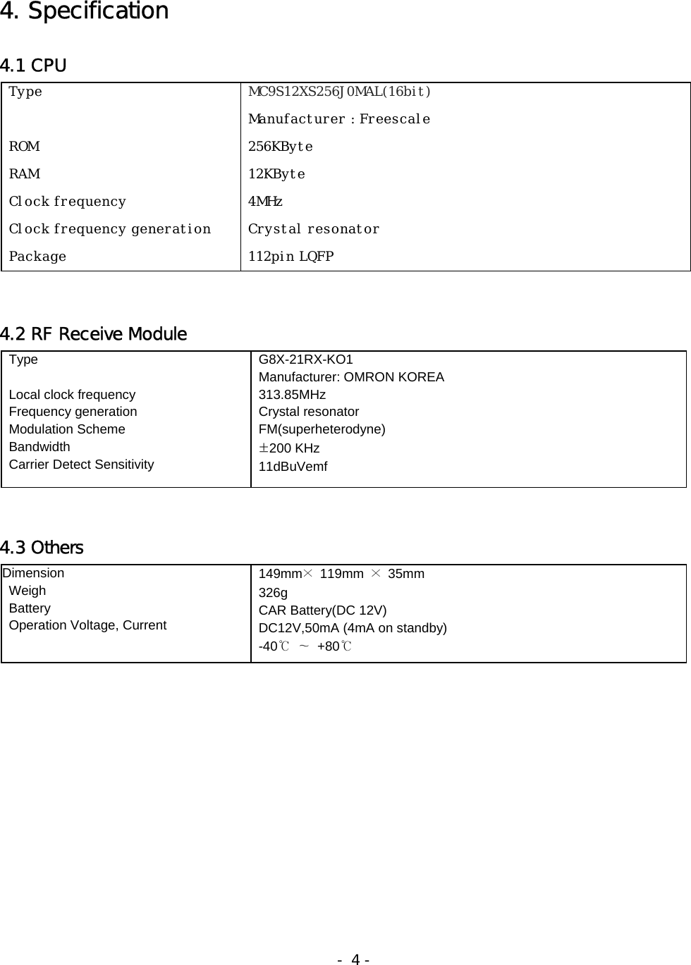 4. Specification  4.1 CPU     4.2 RF Receive Module    4.3 Others                                                                    - 4 -  Type                                                                 ROM  RAM   Clock frequency  Clock frequency generation  Package  MC9S12XS256J0MAL(16bit)  Manufacturer : Freescale  256KByte  12KByte  4MHz  Crystal resonator  112pin LQFP  Type     Local clock frequency     Frequency generation  Modulation Scheme  Bandwidth   Carrier Detect Sensitivity  G8X-21RX-KO1    Manufacturer: OMRON KOREA  313.85MHz  Crystal resonator  FM(superheterodyne)  ±200 KHz  11dBuVemf Dimension   Weigh  Battery   Operation Voltage, Current  149mm× 119mm × 35mm   326g   CAR Battery(DC 12V)   DC12V,50mA (4mA on standby)  -40℃ ∼ +80℃  