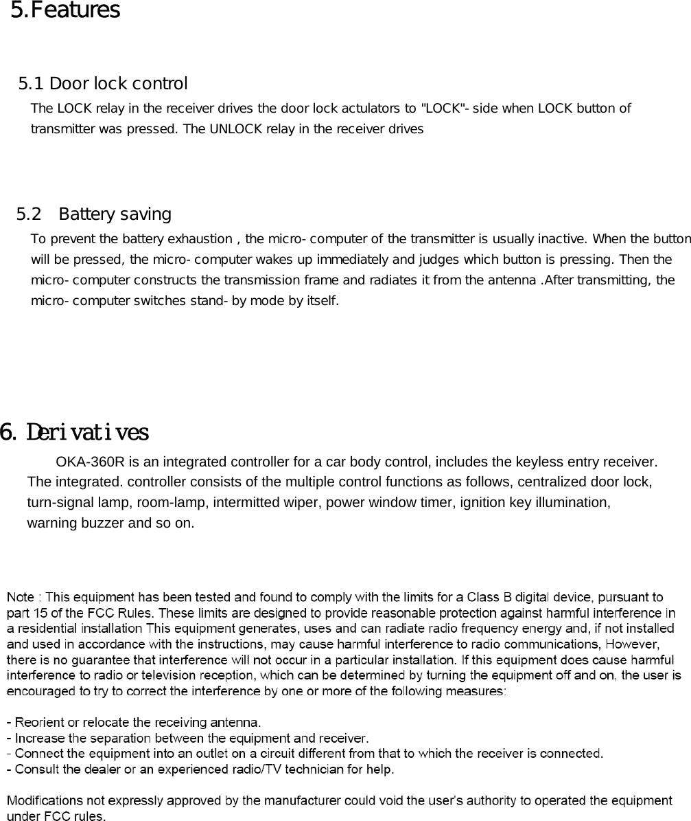  5.Features    5.1 Door lock control      The LOCK relay in the receiver drives the door lock actulators to &quot;LOCK&quot;-side when LOCK button of      transmitter was pressed. The UNLOCK relay in the receiver drives         5.2  Battery saving      To prevent the battery exhaustion , the micro-computer of the transmitter is usually inactive. When the button      will be pressed, the micro-computer wakes up immediately and judges which button is pressing. Then the      micro-computer constructs the transmission frame and radiates it from the antenna .After transmitting, the      micro-computer switches stand-by mode by itself.        6. Derivatives         OKA-360R is an integrated controller for a car body control, includes the keyless entry receiver.           The integrated. controller consists of the multiple control functions as follows, centralized door lock,         turn-signal lamp, room-lamp, intermitted wiper, power window timer, ignition key illumination,       warning buzzer and so on.          