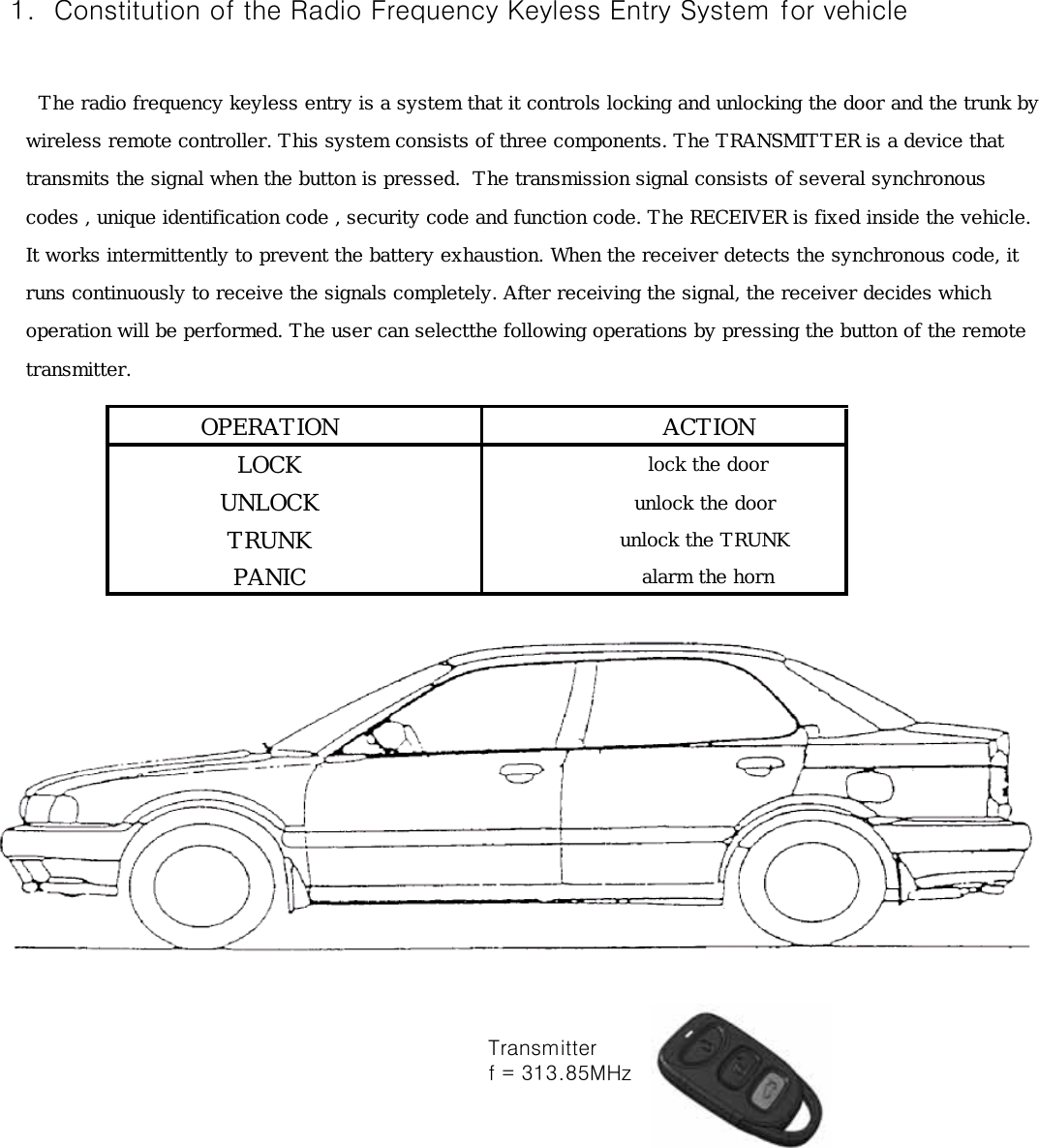  1.  Constitution of the Radio Frequency Keyless Entry System for vehicle      The radio frequency keyless entry is a system that it controls locking and unlocking the door and the trunk by    wireless remote controller. This system consists of three components. The TRANSMITTER is a device that     transmits the signal when the button is pressed.  The transmission signal consists of several synchronous     codes , unique identification code , security code and function code. The RECEIVER is fixed inside the vehicle.    It works intermittently to prevent the battery exhaustion. When the receiver detects the synchronous code, it     runs continuously to receive the signals completely. After receiving the signal, the receiver decides which    operation will be performed. The user can selectthe following operations by pressing the button of the remote    transmitter.OPERATION       ACTIONLOCK        lock the doorUNLOCK       unlock the doorTRUNK       unlock the TRUNKPANIC        alarm the horn        Transmitter        f = 313.85MHz 