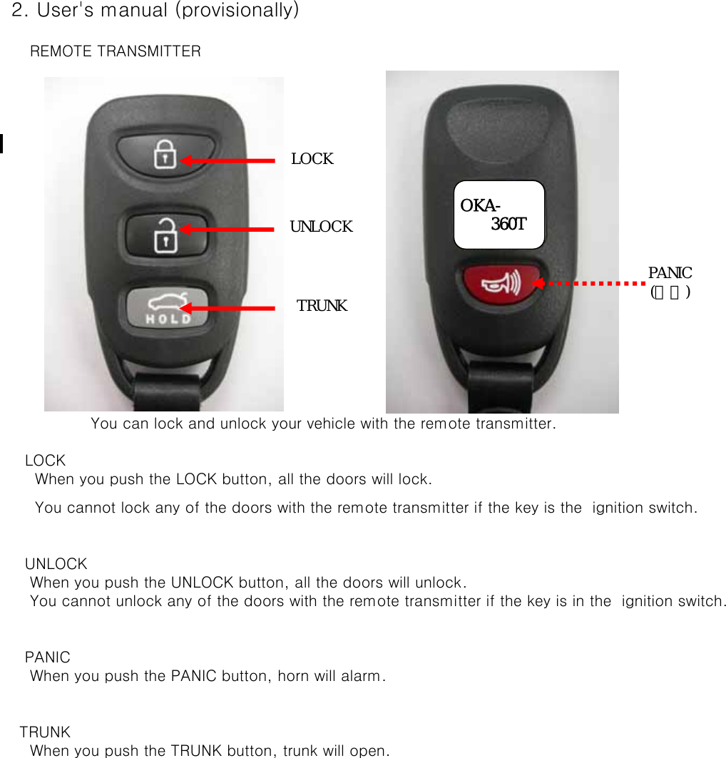  2. User&apos;s manual (provisionally)     REMOTE TRANSMITTER    You can lock and unlock your vehicle with the remote transmitter.    LOCK      When you push the LOCK button, all the doors will lock.      You cannot lock any of the doors with the remote transmitter if the key is the  ignition switch.          UNLOCK     When you push the UNLOCK button, all the doors will unlock.      You cannot unlock any of the doors with the remote transmitter if the key is in the  ignition switch.     PANIC     When you push the PANIC button, horn will alarm.   TRUNK     When you push the TRUNK button, trunk will open.OKA-      360TLOCKUNLOCKPANIC(후면)TRUNK