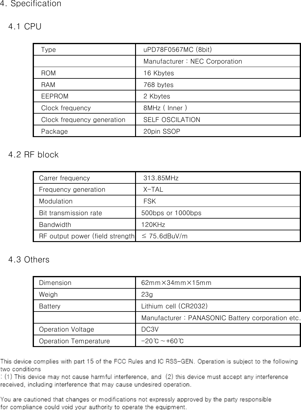 4. Specification   4.1 CPU   Type     uPD78F0567MC (8bit)   Manufacturer : NEC Corporation   ROM    16 Kbytes   RAM    768 bytes   EEPROM    2 Kbytes   Clock frequency    8MHz ( Inner )   Clock frequency generation    SELF OSCILATION   Package    20pin SSOP   4.2 RF block  Carrer frequency    313.85MHz  Frequency generation    X-TAL  Modulation    FSK  Bit transmission rate   500bps or 1000bps  Bandwidth   120KHz  RF output power (field strength)  ≤ 75.6dBuV/m   4.3 Others  Dimension   62mm×34mm×15mm  Weigh   23g  Battery   Lithium cell (CR2032)  Manufacturer : PANASONIC Battery corporation etc.  Operation Voltage   DC3V  Operation Temperature   -20℃∼+60℃ 