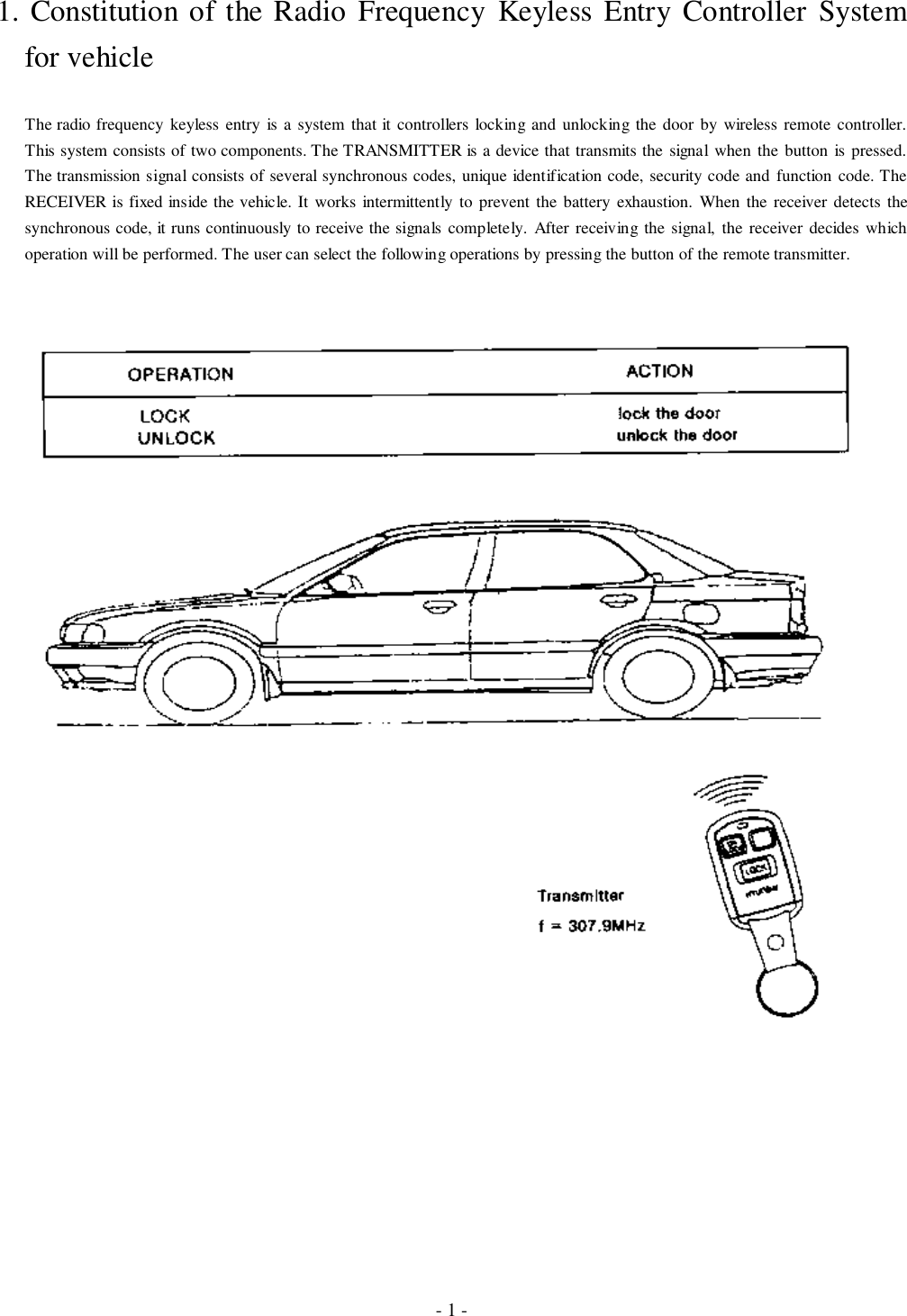 - 1 -1. Constitution of the Radio Frequency Keyless Entry Controller Systemfor vehicleThe radio frequency keyless entry is a system that it controllers locking and unlocking the door by wireless remote controller.This system consists of two components. The TRANSMITTER is a device that transmits the signal when the button is pressed.The transmission signal consists of several synchronous codes, unique identification code, security code and function code. TheRECEIVER is fixed inside the vehicle. It works intermittently to prevent the battery exhaustion. When the receiver detects thesynchronous code, it runs continuously to receive the signals completely. After receiving the signal, the receiver decides whichoperation will be performed. The user can select the following operations by pressing the button of the remote transmitter.