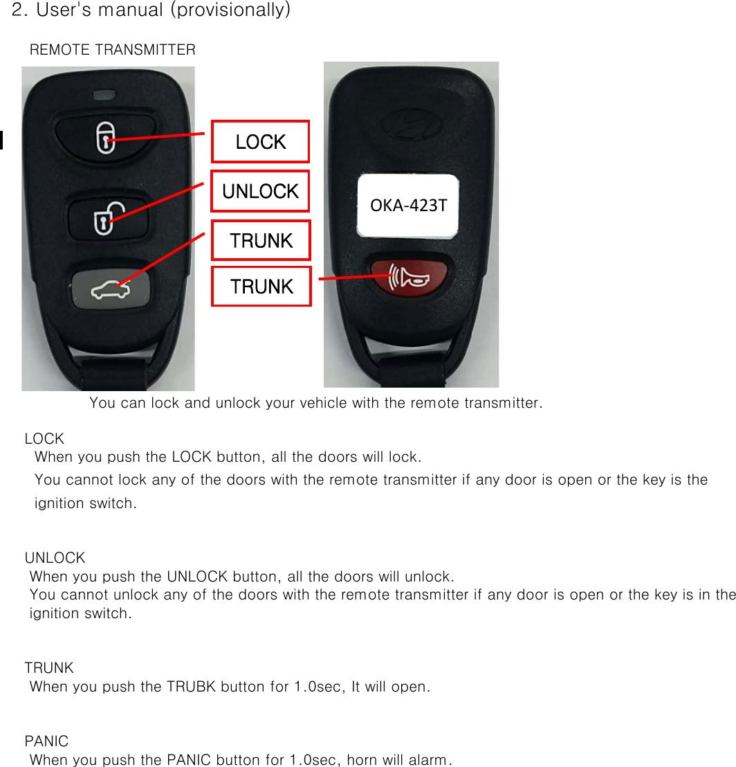 2. User&apos;s manual (provisionally)     REMOTE TRANSMITTER    You can lock and unlock your vehicle with the remote transmitter. LOCK      When you push the LOCK button, all the doors will lock.      You cannot lock any of the doors with the remote transmitter if any door is open or the key is the       ignition switch.    UNLOCK     When you push the UNLOCK button, all the doors will unlock.      You cannot unlock any of the doors with the remote transmitter if any door is open or the key is in the      ignition switch.  TRUNK     When you push the TRUBK button for 1.0sec, It will open.    PANIC     When you push the PANIC button for 1.0sec, horn will alarm.LOCK UNLOCK TRUNK TRUNK OKA-423T 