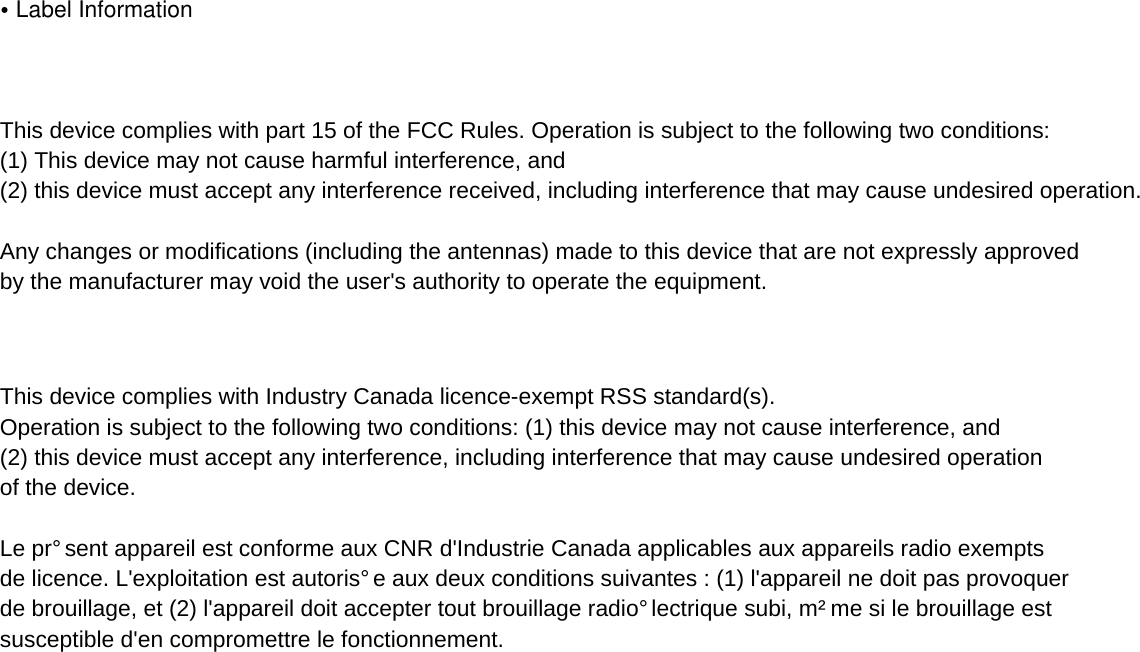 •Label InformationThis device complies with part 15 of the FCC Rules. Operation is subject to the following two conditions: (1) This device may not cause harmful interference, and (2) this device must accept any interference received, including interference that may cause undesired operation.Any changes or modifications (including the antennas) made to this device that are not expressly approved by the manufacturer may void the user&apos;s authority to operate the equipment.This device complies with Industry Canada licenceexempt RSS standard(s). Operation is subject to the following two conditions: (1) this device may not cause interference, and (2) this device must accept any interference, including interference that may cause undesired operation of the device.Le présent appareil est conforme aux CNR d&apos;Industrie Canada applicables aux appareils radio exempts de licence. L&apos;exploitation est autorisée aux deux conditions suivantes : (1) l&apos;appareil ne doit pas provoquer de brouillage, et (2) l&apos;appareil doit accepter tout brouillage radioélectrique subi, même si le brouillage est susceptible d&apos;en compromettre le fonctionnement.