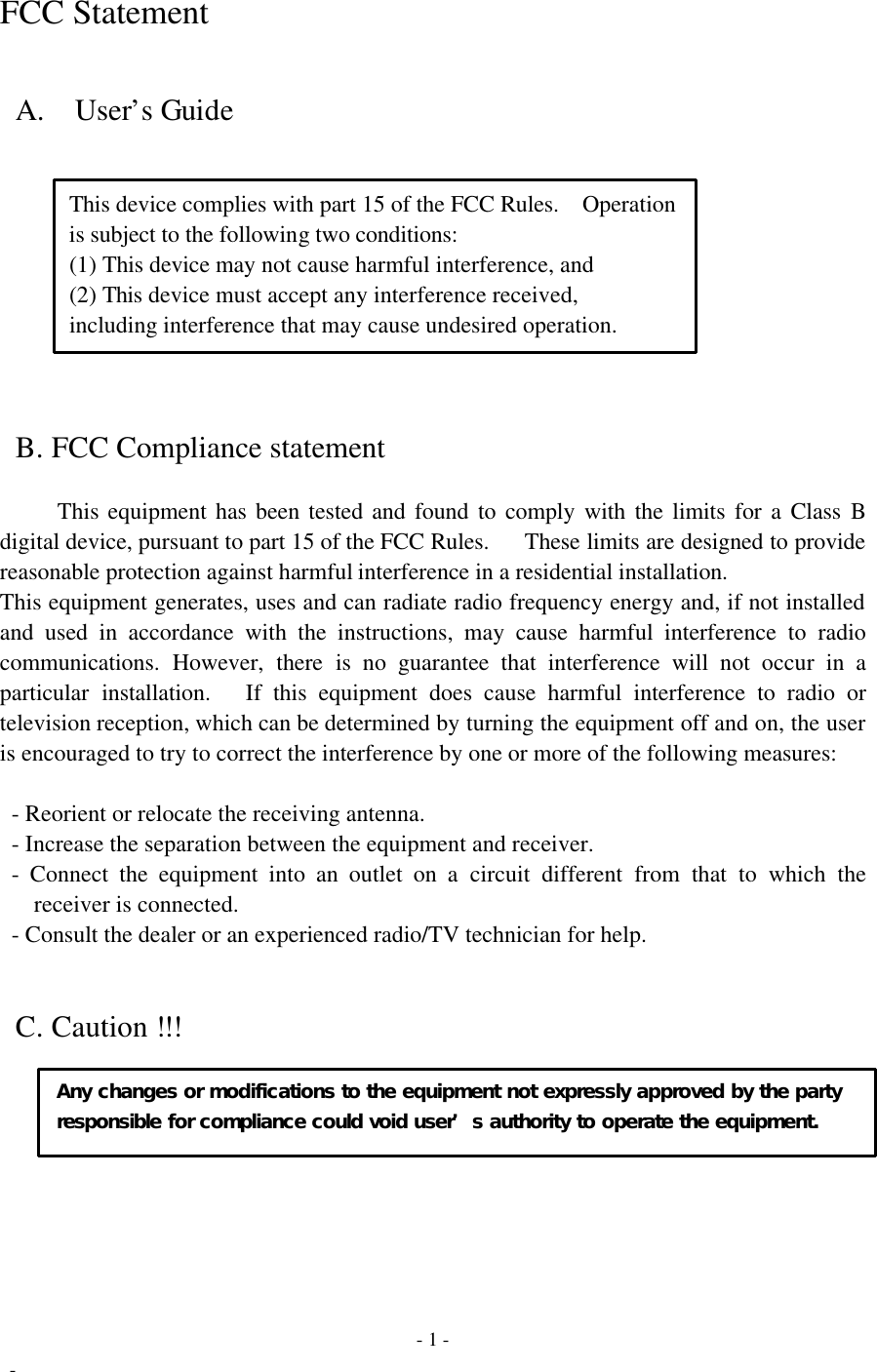  - 1 -  - FCC Statement   A.    User’s Guide    This device complies with part 15 of the FCC Rules.  Operation  is subject to the following two conditions:    (1) This device may not cause harmful interference, and    (2) This device must accept any interference received,    including interference that may cause undesired operation.    B. FCC Compliance statement     This equipment has been tested and found to comply with the limits for a Class B digital device, pursuant to part 15 of the FCC Rules.    These limits are designed to provide reasonable protection against harmful interference in a residential installation. This equipment generates, uses and can radiate radio frequency energy and, if not installed and used in accordance with the instructions, may cause harmful interference to radio communications. However, there is no guarantee that interference will not occur in a particular installation.   If this equipment does cause harmful interference to radio or television reception, which can be determined by turning the equipment off and on, the user is encouraged to try to correct the interference by one or more of the following measures:   - Reorient or relocate the receiving antenna.  - Increase the separation between the equipment and receiver.  - Connect the equipment into an outlet on a circuit different from that to which the receiver is connected.  - Consult the dealer or an experienced radio/TV technician for help.   C. Caution !!!    Any changes or modifications to the equipment not expressly approved by the party  responsible for compliance could void user’s authority to operate the equipment.  