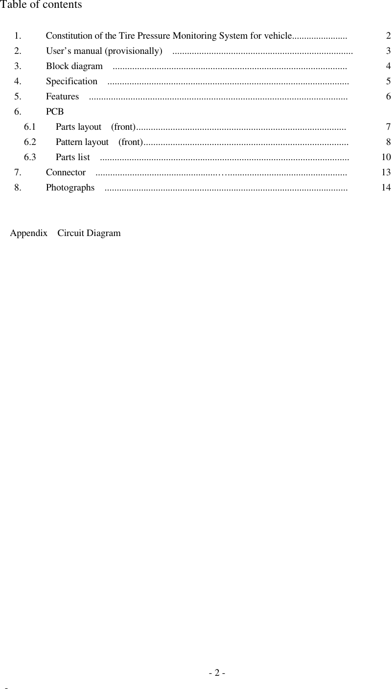  - 2 -  - Table of contents  1.  Constitution of the Tire Pressure Monitoring System for vehicle.......................  2 2.  User’s manual (provisionally)  ..........................................................................  3 3.  Block diagram  ................................................................................................  4 4.  Specification  ...................................................................................................  5 5.  Features  ..........................................................................................................  6 6.  PCB    6.1   Parts layout  (front)......................................................................................  7   6.2   Pattern layout  (front)....................................................................................  8   6.3   Parts list  ......................................................................................................  10 7.  Connector  ..................................................… .................................................  13 8.  Photographs  ....................................................................................................  14          Appendix  Circuit Diagram                              