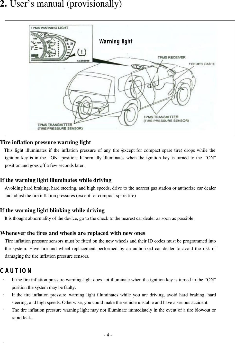  - 4 -  - 2. User’s manual (provisionally)       Tire inflation pressure warning light   This light illuminates if the inflation pressure of any tire (except for compact spare tire) drops while the ignition key is in the “ON” position. It normally illuminates when the ignition key is turned to the  “ON” position and goes off a few seconds later.  If the warning light illuminates while driving Avoiding hard braking, hard steering, and high speeds, drive to the nearest gas station or authorize car dealer and adjust the tire inflation pressures.(except for compact spare tire)  If the warning light blinking while driving It is thought abnormality of the device, go to the check to the nearest car dealer as soon as possible.  Whenever the tires and wheels are replaced with new ones   Tire inflation pressure sensors must be fitted on the new wheels and their ID codes must be programmed into the system. Have tire and wheel replacement performed by an authorized car dealer to avoid the risk of damaging the tire inflation pressure sensors.  CAUTION · If the tire inflation pressure warning-light does not illuminate when the ignition key is turned to the “ON” position the system may be faulty. · If the tire inflation pressure warning light illuminates while you are driving, avoid hard braking, hard steering, and high speeds. Otherwise, you could make the vehicle unstable and have a serious accident. · The tire inflation pressure warning light may not illuminate immediately in the event of a tire blowout or rapid leak.. Warning light 