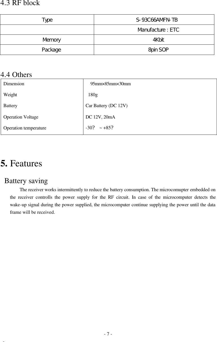  - 7 -  - 4.3 RF block  Type   S-93C66AMFN-TB        Manufacture : ETC    Memory    4Kbit    Package    8pin SOP   4.4 Others Dimension     95mm×85mm×30mm Weight    180g Battery Car Battery (DC 12V) Operation Voltage DC 12V, 20mA Operation temperature -30? ~ +85?    5. Features   Battery saving     The receiver works intermittently to reduce the battery consumption. The microcomupter embedded on the receiver controlls the power supply for the RF circuit. In case of the microcomputer detects the wake-up signal during the power supplied, the microcomputer continue supplying the power until the data frame will be received.  