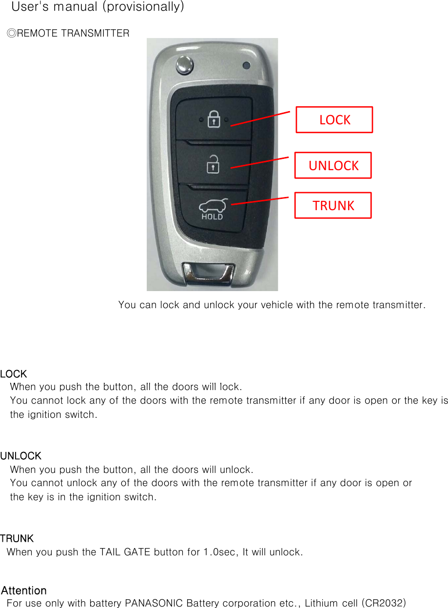 User&apos;s manual (provisionally)     ◎REMOTE TRANSMITTER      LOCKWh h th b tt ll th d ill l k You can lock and unlock your vehicle with the remote transmitter.LOCKUNLOCKTRUNK      When you push the button, all the doors will lock.      the ignition switch.   UNLOCK      When you push the button, all the doors will unlock.       the key is in the ignition switch.    TRUNK     When you push the TAIL GATE button for 1.0sec, It will unlock.   Attention     For use only with battery PANASONIC Battery corporation etc., Lithium cell (CR2032)      You cannot lock any of the doors with the remote transmitter if any door is open or the key is      You cannot unlock any of the doors with the remote transmitter if any door is open or