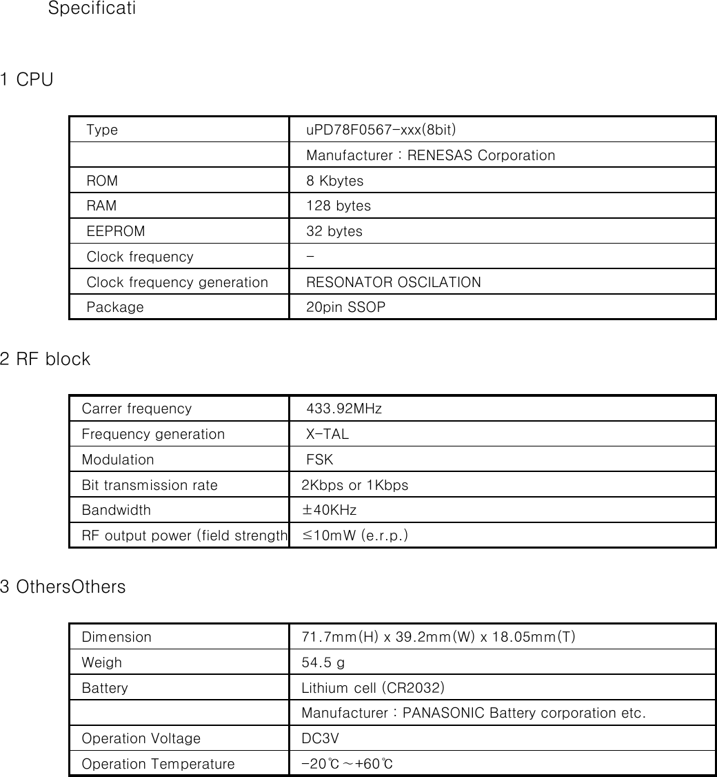    1 CPU   Type     uPD78F0567-xxx(8bit)   Manufacturer : RENESAS Corporation   ROM    8 Kbytes   RAM    128 bytes   EEPROM    32 bytes   Clock frequency    -   Clock frequency generation    RESONATOR OSCILATION   Package    20pin SSOP   2 RF block  Carrer frequency    433.92MHz  Frequency generation    X-TAL  Modulation    FSK  Bit transmission rate   2Kbps or 1Kbps  Bandwidth   ±40KHz  RF output power (field strength   ≤10mW (e.r.p.)   3 OthersOthers  Dimension   71.7mm(H) x 39.2mm(W) x 18.05mm(T)  Weigh   54.5 g  Battery   Lithium cell (CR2032)  Manufacturer : PANASONIC Battery corporation etc.  Operation Voltage   DC3V  Operation Temperature   -20℃∼+60℃ Specificati