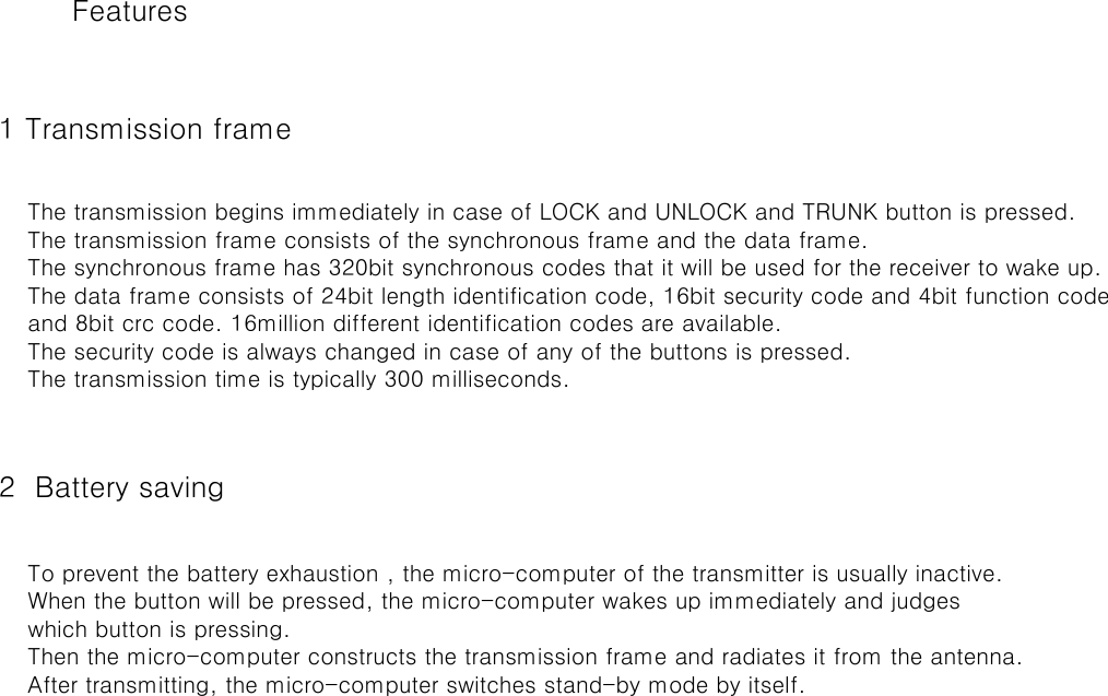  1 Transmission frame  2  Battery saving    To prevent the battery exhaustion , the micro-computer of the transmitter is usually inactive.    When the button will be pressed, the micro-computer wakes up immediately and judges    which button is pressing.    Then the micro-computer constructs the transmission frame and radiates it from the antenna.    After transmitting, the micro-computer switches stand-by mode by itself.    The transmission begins immediately in case of LOCK and UNLOCK and TRUNK button is pressed.    The transmission frame consists of the synchronous frame and the data frame.    The synchronous frame has 320bit synchronous codes that it will be used for the receiver to wake up.    The data frame consists of 24bit length identification code, 16bit security code and 4bit function code    and 8bit crc code. 16million different identification codes are available.    The security code is always changed in case of any of the buttons is pressed.    The transmission time is typically 300 milliseconds.Features