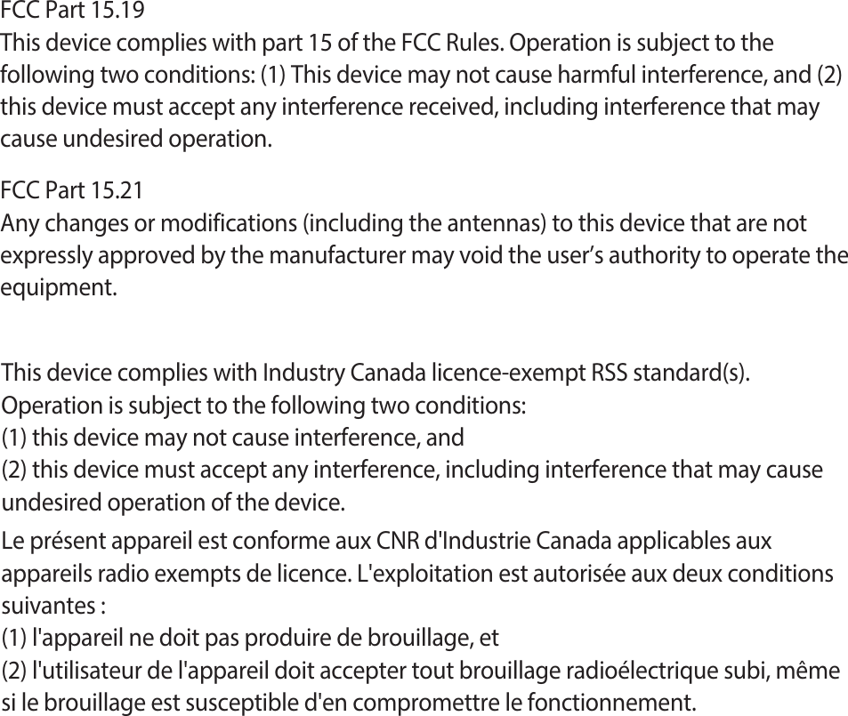 FCC Part 15.19This device complies with part 15 of the FCC Rules. Operation is subject to thefollowing two conditions: (1) This device may not cause harmful interference, and (2)this device must accept any interference received, including interference that maycause undesired operation.FCC Part 15.21Any changes or modifications (including the antennas) to this device that are not expressly approved by the manufacturer may void the user’s authority to operate the equipment.This device complies with Industry Canada licence-exempt RSS standard(s).Operation is subject to the following two conditions:(1) this device may not cause interference, and(2) this device must accept any interference, including interference that may causeundesired operation of the device.Le présent appareil est conforme aux CNR d&apos;Industrie Canada applicables aux appareils radio exempts de licence. L&apos;exploitation est autorisée aux deux conditions suivantes :(1) l&apos;appareil ne doit pas produire de brouillage, et(2) l&apos;utilisateur de l&apos;appareil doit accepter tout brouillage radioélectrique subi, même si le brouillage est susceptible d&apos;en compromettre le fonctionnement.