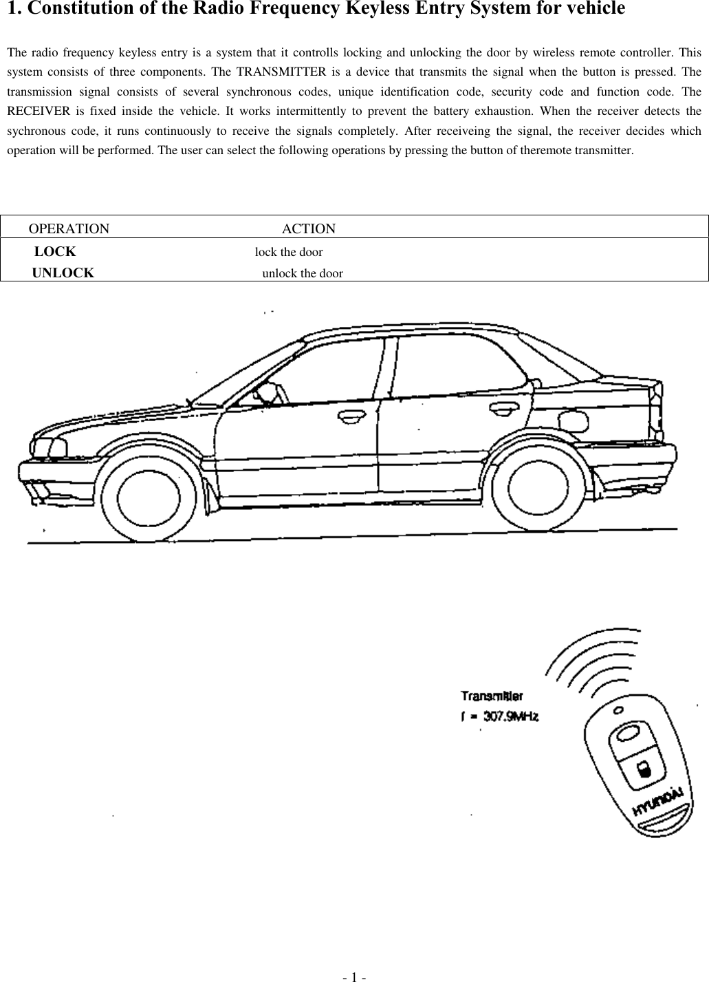 - 1 -1. Constitution of the Radio Frequency Keyless Entry System for vehicleThe radio frequency keyless entry is a system that it controlls locking and unlocking the door by wireless remote controller. Thissystem consists of three components. The TRANSMITTER is a device that transmits the signal when the button is pressed. Thetransmission signal consists of several synchronous codes, unique identification code, security code and function code. TheRECEIVER is fixed inside the vehicle. It works intermittently to prevent the battery exhaustion. When the receiver detects thesychronous code, it runs continuously to receive the signals completely. After receiveing the signal, the receiver decides whichoperation will be performed. The user can select the following operations by pressing the button of theremote transmitter.      OPERATION                                                ACTION        LOCK                                                       lock the door       UNLOCK                                                    unlock the door