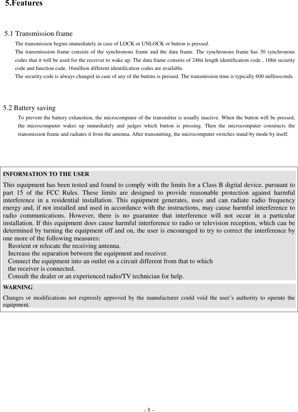 - 5 - 5.Features 5.1 Transmission frameThe transmission begins immediately in case of LOCK or UNLOCK or button is pressed.The transmisssion frame consists of the synchronous frame and the data frame. The synchronous frame has 30 synchronouscodes that it will be used for the receiver to wake up. The data frame consists of 24bit length identification code , 16bit securitycode and function code. 16million different identification codes are available.The security code is always changed in case of any of the buttins is pressed. The transmission time is typically 600 milliseconds.5.2 Battery savingTo prevent the battery exhaustion, the microcomputer of the transmitter is usually inactive. When the button will be pressed,the microcomputer wakes up immediately and judges which button is pressing. Then the microcomputer constructs thetransmission frame and radiates it from the antenna. After transmitting, the microcomputer switches stand-by mode by itself.INFORMATION TO THE USERThis equipment has been tested and found to comply with the limits for a Class B digital device, pursuant topart 15 of the FCC Rules. These limits are designed to provide reasonable protection against harmfulinterference in a residential installation. This equipment generates, uses and can radiate radio frequencyenergy and, if not installed and used in accordance with the instructions, may cause harmful interference toradio communications. However, there is no guarantee that interference will not occur in a particularinstallation. If this equipment does cause harmful interference to radio or television reception, which can bedetermined by turning the equipment off and on, the user is encouraged to try to correct the interference byone more of the following measures:Reorient or relocate the receiving antenna.Increase the separation between the equipment and receiver.Connect the equipment into an outlet on a circuit different from that to which   the receiver is connected.Consult the dealer or an experienced radio/TV technician for help.WARNINGChanges or modifications not expressly approved by the manufacturer could void the user’s authority to operate theequipment.