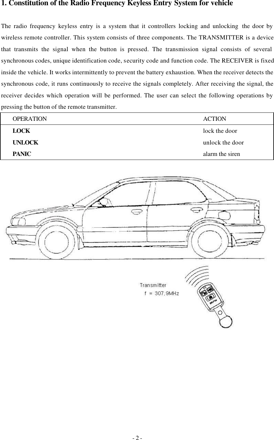 - 2 - 1. Constitution of the Radio Frequency Keyless Entry System for vehicle  The radio frequency keyless entry is a system that it controllers locking and unlocking  the door by wireless remote controller. This system consists of three components. The TRANSMITTER is a device that transmits the signal when the button is pressed. The transmission signal consists of several synchronous codes, unique identification code, security code and function code. The RECEIVER is fixed inside the vehicle. It works intermittently to prevent the battery exhaustion. When the receiver detects the synchronous code, it runs continuously to receive the signals completely. After receiving the signal, the receiver decides which operation will be performed. The user can select the following operations by pressing the button of the remote transmitter. OPERATION ACTION LOCK   lock the door UNLOCK   unlock the door PANIC    alarm the siren   