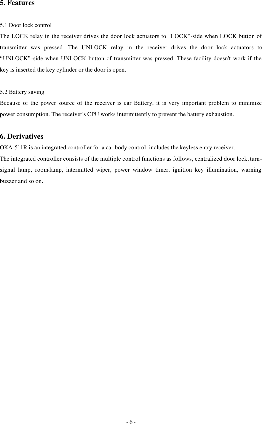 - 6 - 5. Features  5.1 Door lock control The LOCK relay in the receiver drives the door lock actuators to &quot;LOCK&quot;-side when LOCK button of transmitter was pressed. The UNLOCK relay in the receiver drives the door lock actuators to “UNLOCK”-side when UNLOCK button of transmitter was pressed. These facility doesn&apos;t work if the key is inserted the key cylinder or the door is open.  5.2 Battery saving Because of the power source of the receiver is car Battery, it is very important problem to minimize power consumption. The receiver&apos;s CPU works intermittently to prevent the battery exhaustion.  6. Derivatives OKA-511R is an integrated controller for a car body control, includes the keyless entry receiver.  The integrated controller consists of the multiple control functions as follows, centralized door lock, turn-signal lamp, room-lamp, intermitted wiper, power window timer, ignition key illumination, warning buzzer and so on.   