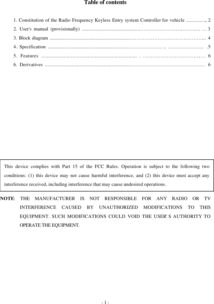 - 1 -     Table of contents  1. Constitution of the Radio Frequency Keyless Entry system Controller for vehicle ............…. 2   2. User&apos;s manual (provisionally) .................................................……………………......…….… 3   3. Block diagram ................................................................………………………………………... 4   4. Specification ...............................................................…………………….…………………..  .5 5. Features .....................................................................………………………………....  6   6. Derivatives ..................................................................………………………………………..  6                 NOTE: THE MANUFACTURER IS NOT RESPONSIBLE FOR ANY RADIO OR TV INTERFERENCE CAUSED BY UNAUTHORIZED MODIFICATIONS TO THIS EQUIPMENT. SUCH MODIFICATIONS COULD VOID THE USER’S AUTHORITY TO OPERATE THE EQUIPMENT.    This device complies with Part 15 of the FCC Rules. Operation is subject to the following two conditions: (1) this device may not cause harmful interference, and (2) this device must accept any interference received, including interference that may cause undesired operations. 