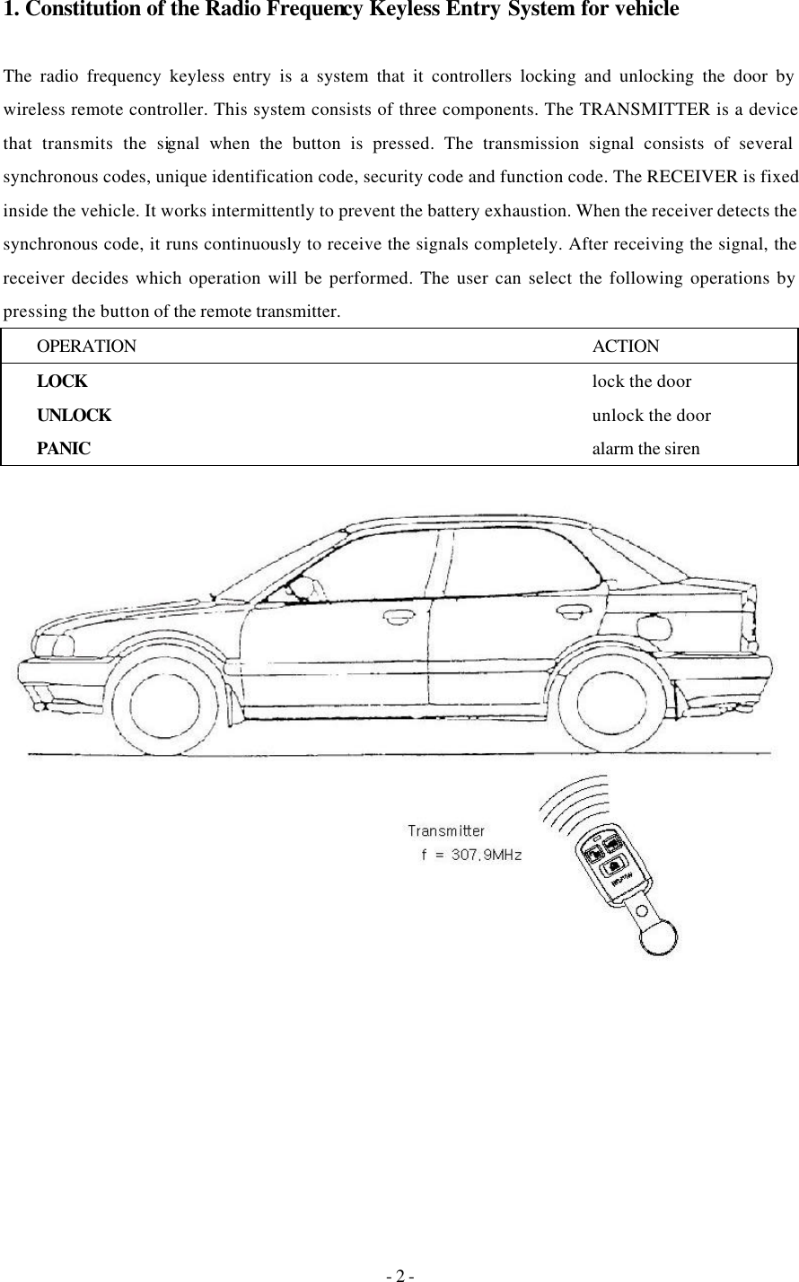 - 2 - 1. Constitution of the Radio Frequency Keyless Entry System for vehicle  The radio frequency keyless entry is a system that it controllers locking and unlocking the door by wireless remote controller. This system consists of three components. The TRANSMITTER is a device that transmits the signal when the button is pressed. The transmission signal consists of several synchronous codes, unique identification code, security code and function code. The RECEIVER is fixed inside the vehicle. It works intermittently to prevent the battery exhaustion. When the receiver detects the synchronous code, it runs continuously to receive the signals completely. After receiving the signal, the receiver decides which operation will be performed. The user can select the following operations by pressing the button of the remote transmitter. OPERATION ACTION LOCK   lock the door UNLOCK   unlock the door PANIC    alarm the siren   