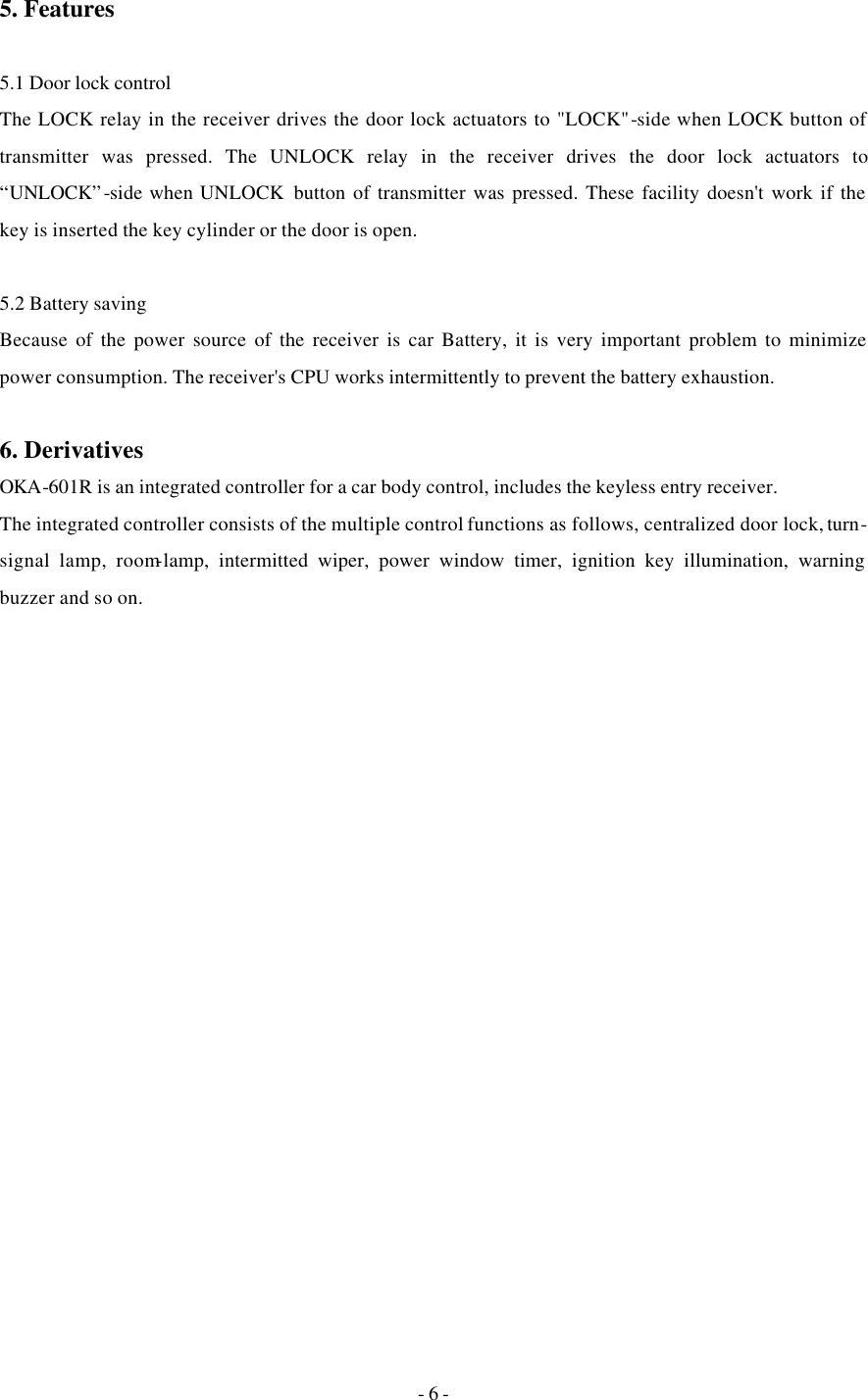 - 6 - 5. Features  5.1 Door lock control The LOCK relay in the receiver drives the door lock actuators to &quot;LOCK&quot;-side when LOCK button of transmitter was pressed. The UNLOCK relay in the receiver drives the door lock actuators to “UNLOCK”-side when UNLOCK  button of transmitter was pressed. These facility doesn&apos;t work if the key is inserted the key cylinder or the door is open.  5.2 Battery saving Because of the power source of the receiver is car Battery, it is very important problem to minimize power consumption. The receiver&apos;s CPU works intermittently to prevent the battery exhaustion.  6. Derivatives OKA-601R is an integrated controller for a car body control, includes the keyless entry receiver.  The integrated controller consists of the multiple control functions as follows, centralized door lock, turn-signal lamp, room-lamp, intermitted wiper, power window timer, ignition key illumination, warning buzzer and so on.   