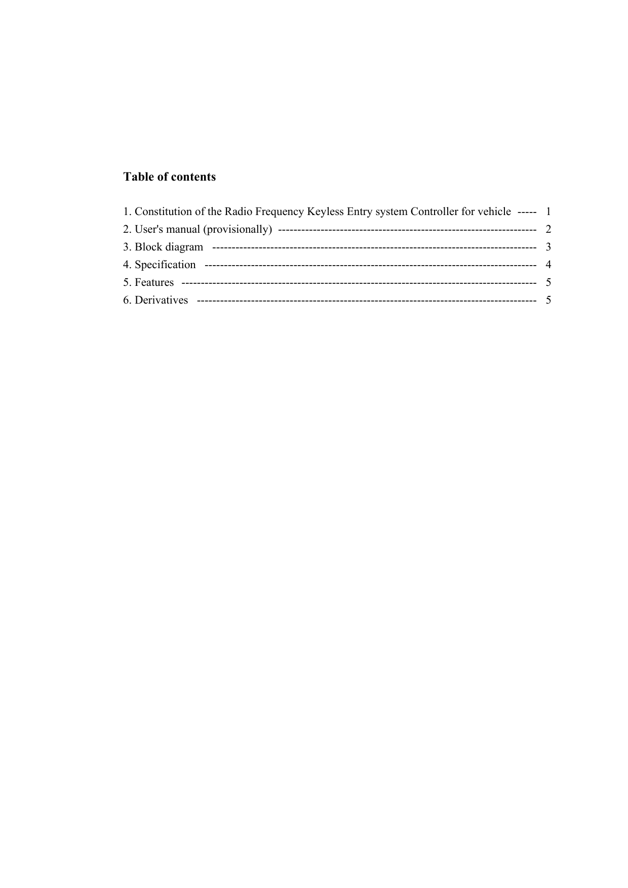         Table of contents              1. Constitution of the Radio Frequency Keyless Entry system Controller for vehicle  -----   1 2. User&apos;s manual (provisionally)  -------------------------------------------------------------------   2 3. Block diagram  ------------------------------------------------------------------------------------   3 4. Specification  --------------------------------------------------------------------------------------   4 5. Features  --------------------------------------------------------------------------------------------   5 6. Derivatives  ----------------------------------------------------------------------------------------   5                                                                