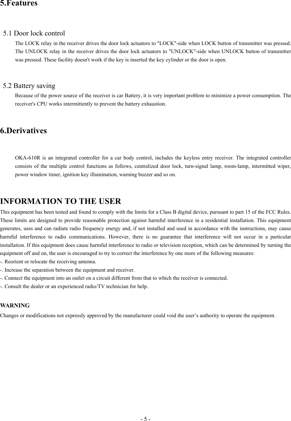 - 5 - 5.Features    5.1 Door lock control The LOCK relay in the receiver drives the door lock actuators to &quot;LOCK&quot;-side when LOCK button of transmitter was pressed. The UNLOCK relay in the receiver drives the door lock actuators to &quot;UNLOCK&quot;-side when UNLOCK button of transmitter was pressed. These facility doesn&apos;t work if the key is inserted the key cylinder or the door is open.     5.2 Battery saving Because of the power source of the receiver is car Battery, it is very important problem to minimize a power consumption. The receiver&apos;s CPU works intermittently to prevent the battery exhaustion.   6.Derivatives   OKA-610R is an integrated controller for a car body control, includes the keyless entry receiver. The integrated controller consists of the multiple control functions as follows, centralized door lock, turn-signal lamp, room-lamp, intermitted wiper, power window timer, ignition key illumination, warning buzzer and so on.   INFORMATION TO THE USER This equipment has been tested and found to comply with the limits for a Class B digital device, pursuant to part 15 of the FCC Rules. These limits are designed to provide reasonable protection against harmful interference in a residential installation. This equipment generates, uses and can radiate radio frequency energy and, if not installed and used in accordance with the instructions, may cause harmful interference to radio communications. However, there is no guarantee that interference will not occur in a particular installation. If this equipment does cause harmful interference to radio or television reception, which can be determined by turning the equipment off and on, the user is encouraged to try to correct the interference by one more of the following measures: -. Reorient or relocate the receiving antenna. -. Increase the separation between the equipment and receiver. -. Connect the equipment into an outlet on a circuit different from that to which the receiver is connected. -. Consult the dealer or an experienced radio/TV technician for help.  WA R N I N G   Changes or modifications not expressly approved by the manufacturer could void the user’s authority to operate the equipment.  
