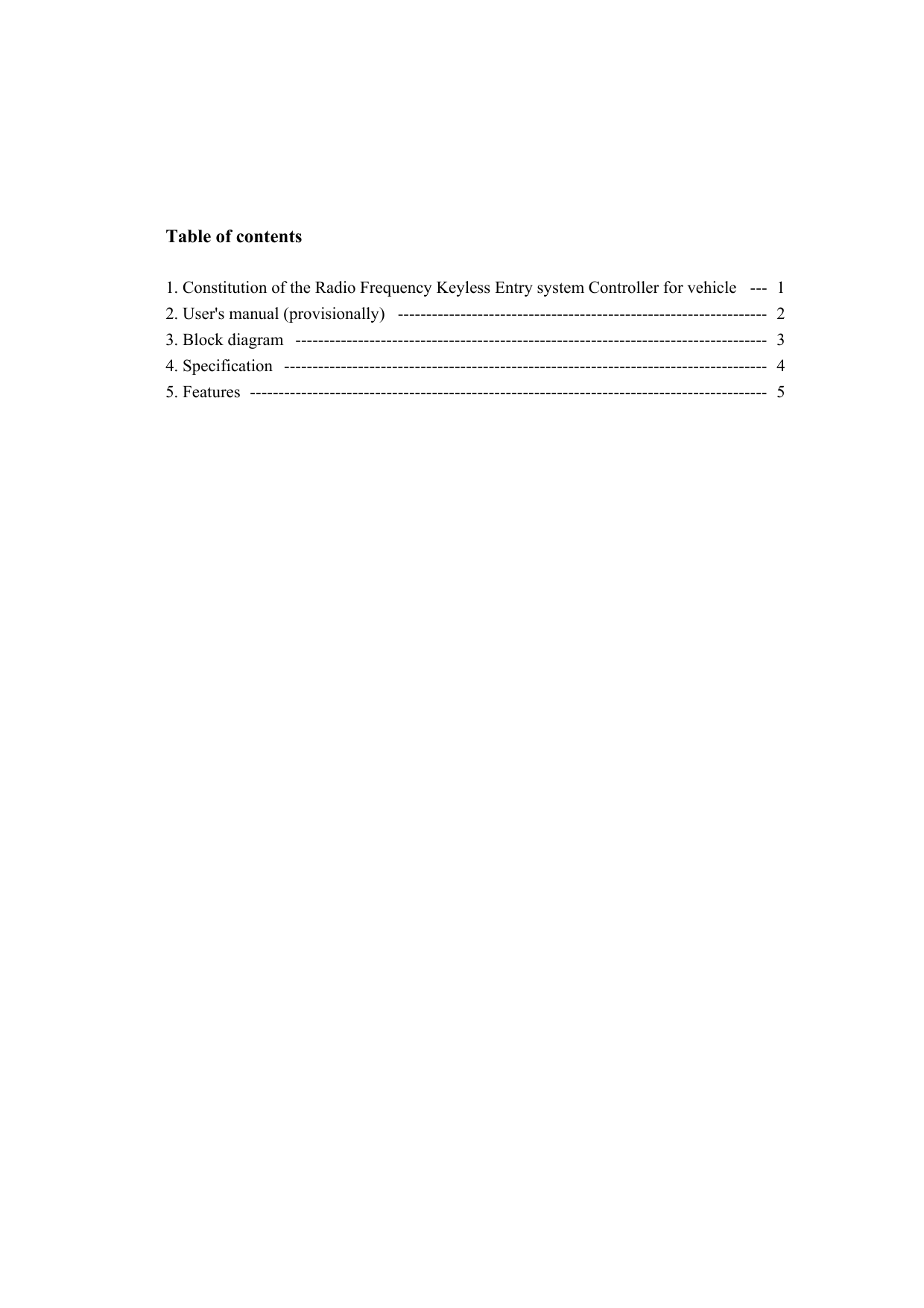    Table of contents  1. Constitution of the Radio Frequency Keyless Entry system Controller for vehicle  ---  1 2. User&apos;s manual (provisionally)  -----------------------------------------------------------------  2 3. Block diagram  -----------------------------------------------------------------------------------  3 4. Specification  -------------------------------------------------------------------------------------  4 5. Features  -------------------------------------------------------------------------------------------  5 