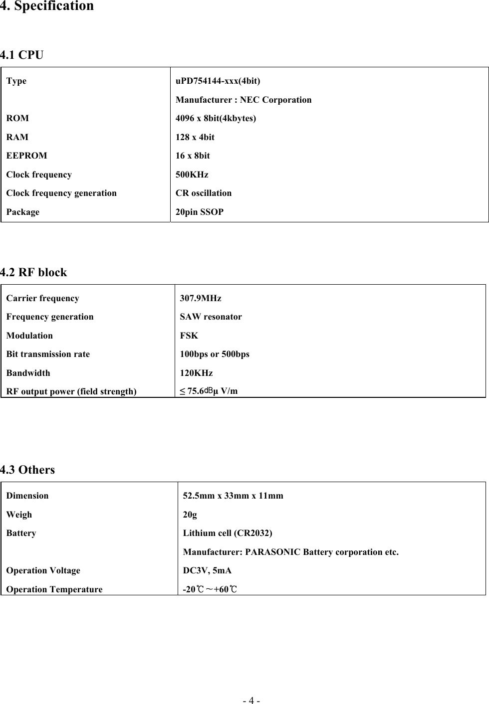 - 4 - 4. Specification   4.1 CPU    4.2 RF block     4.3 Others   Type    ROM  RAM  EEPROM  Clock frequency   Clock frequency generation  Package  uPD754144-xxx(4bit)   Manufacturer : NEC Corporation   4096 x 8bit(4kbytes)   128 x 4bit   16 x 8bit  500KHz  CR oscillation  20pin SSOP  Carrier frequency  Frequency generation  Modulation   Bit transmission rate  Bandwidth   RF output power (field strength)  307.9MHz  SAW resonator  FSK   100bps or 500bps  120KHz  ≤ 75.6㏈µ V/m    Dimension  Weigh  Battery   Operation Voltage  Operation Temperature   52.5mm x 33mm x 11mm  20g   Lithium cell (CR2032)   Manufacturer: PARASONIC Battery corporation etc.  DC3V, 5mA  -20℃∼+60℃   