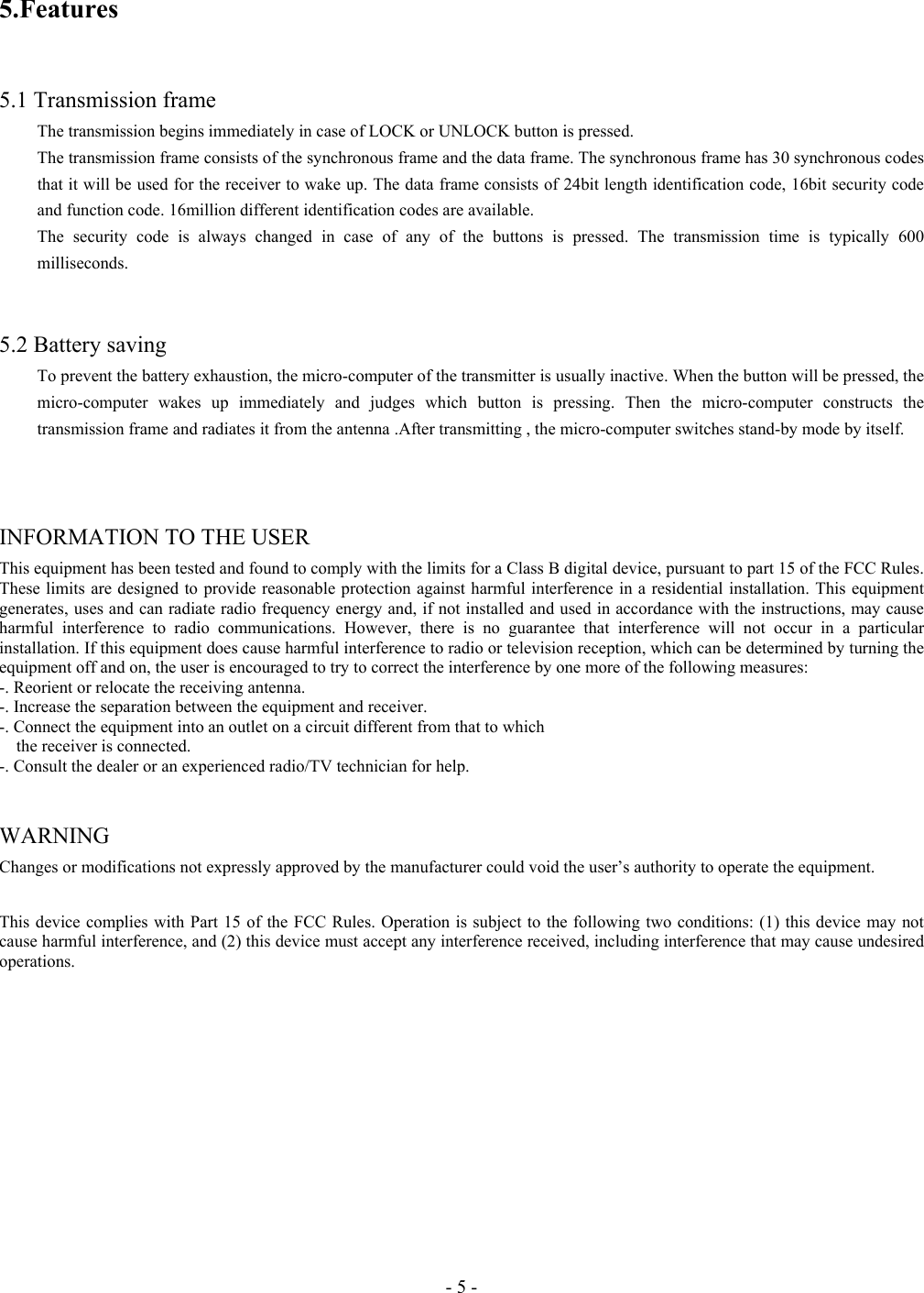 - 5 - 5.Features   5.1 Transmission frame   The transmission begins immediately in case of LOCK or UNLOCK button is pressed. The transmission frame consists of the synchronous frame and the data frame. The synchronous frame has 30 synchronous codes that it will be used for the receiver to wake up. The data frame consists of 24bit length identification code, 16bit security code and function code. 16million different identification codes are available. The security code is always changed in case of any of the buttons is pressed. The transmission time is typically 600 milliseconds.   5.2 Battery saving To prevent the battery exhaustion, the micro-computer of the transmitter is usually inactive. When the button will be pressed, the micro-computer wakes up immediately and judges which button is pressing. Then the micro-computer constructs the transmission frame and radiates it from the antenna .After transmitting , the micro-computer switches stand-by mode by itself.      INFORMATION TO THE USER This equipment has been tested and found to comply with the limits for a Class B digital device, pursuant to part 15 of the FCC Rules. These limits are designed to provide reasonable protection against harmful interference in a residential installation. This equipment generates, uses and can radiate radio frequency energy and, if not installed and used in accordance with the instructions, may cause harmful interference to radio communications. However, there is no guarantee that interference will not occur in a particular installation. If this equipment does cause harmful interference to radio or television reception, which can be determined by turning the equipment off and on, the user is encouraged to try to correct the interference by one more of the following measures: -. Reorient or relocate the receiving antenna. -. Increase the separation between the equipment and receiver. -. Connect the equipment into an outlet on a circuit different from that to which       the receiver is connected. -. Consult the dealer or an experienced radio/TV technician for help.  WARNING  Changes or modifications not expressly approved by the manufacturer could void the user’s authority to operate the equipment.  This device complies with Part 15 of the FCC Rules. Operation is subject to the following two conditions: (1) this device may not cause harmful interference, and (2) this device must accept any interference received, including interference that may cause undesired operations.  