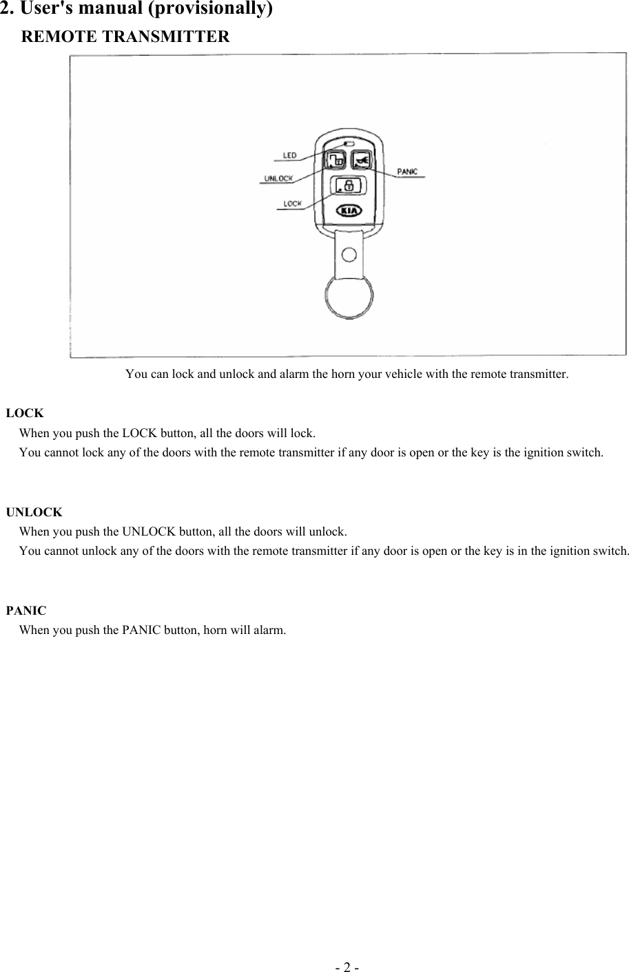 - 2 - 2. User&apos;s manual (provisionally) REMOTE TRANSMITTER  You can lock and unlock and alarm the horn your vehicle with the remote transmitter.         LOCK    When you push the LOCK button, all the doors will lock.       You cannot lock any of the doors with the remote transmitter if any door is open or the key is the ignition switch.    UNLOCK       When you push the UNLOCK button, all the doors will unlock.         You cannot unlock any of the doors with the remote transmitter if any door is open or the key is in the ignition switch.         PANIC       When you push the PANIC button, horn will alarm.            