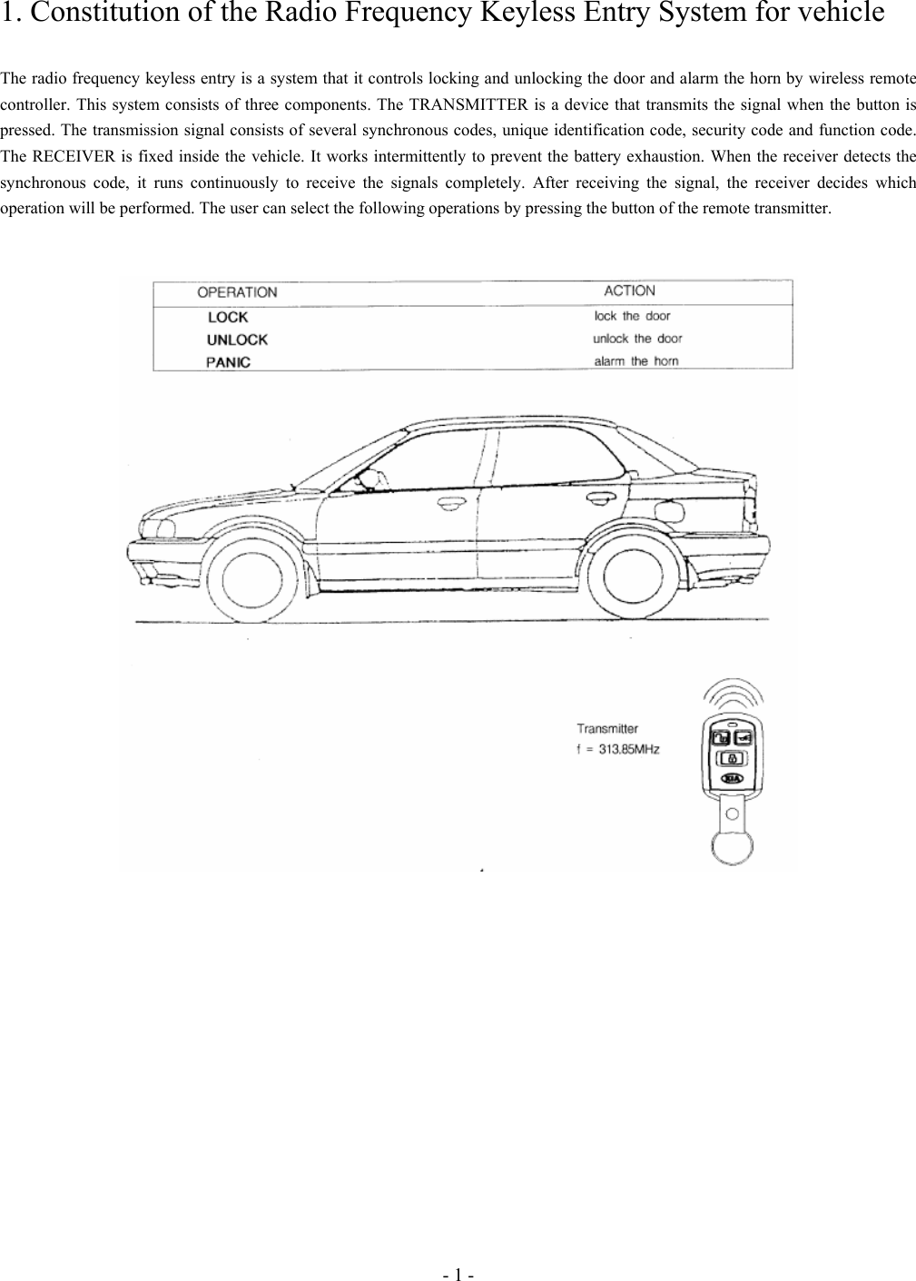 - 1 - 1. Constitution of the Radio Frequency Keyless Entry System for vehicle  The radio frequency keyless entry is a system that it controls locking and unlocking the door and alarm the horn by wireless remote controller. This system consists of three components. The TRANSMITTER is a device that transmits the signal when the button is pressed. The transmission signal consists of several synchronous codes, unique identification code, security code and function code. The RECEIVER is fixed inside the vehicle. It works intermittently to prevent the battery exhaustion. When the receiver detects the synchronous code, it runs continuously to receive the signals completely. After receiving the signal, the receiver decides which operation will be performed. The user can select the following operations by pressing the button of the remote transmitter.     