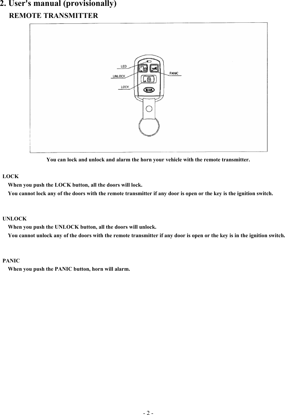 - 2 - 2. User&apos;s manual (provisionally) REMOTE TRANSMITTER  You can lock and unlock and alarm the horn your vehicle with the remote transmitter.         LOCK    When you push the LOCK button, all the doors will lock.       You cannot lock any of the doors with the remote transmitter if any door is open or the key is the ignition switch.    UNLOCK       When you push the UNLOCK button, all the doors will unlock.         You cannot unlock any of the doors with the remote transmitter if any door is open or the key is in the ignition switch.         PANIC       When you push the PANIC button, horn will alarm.            