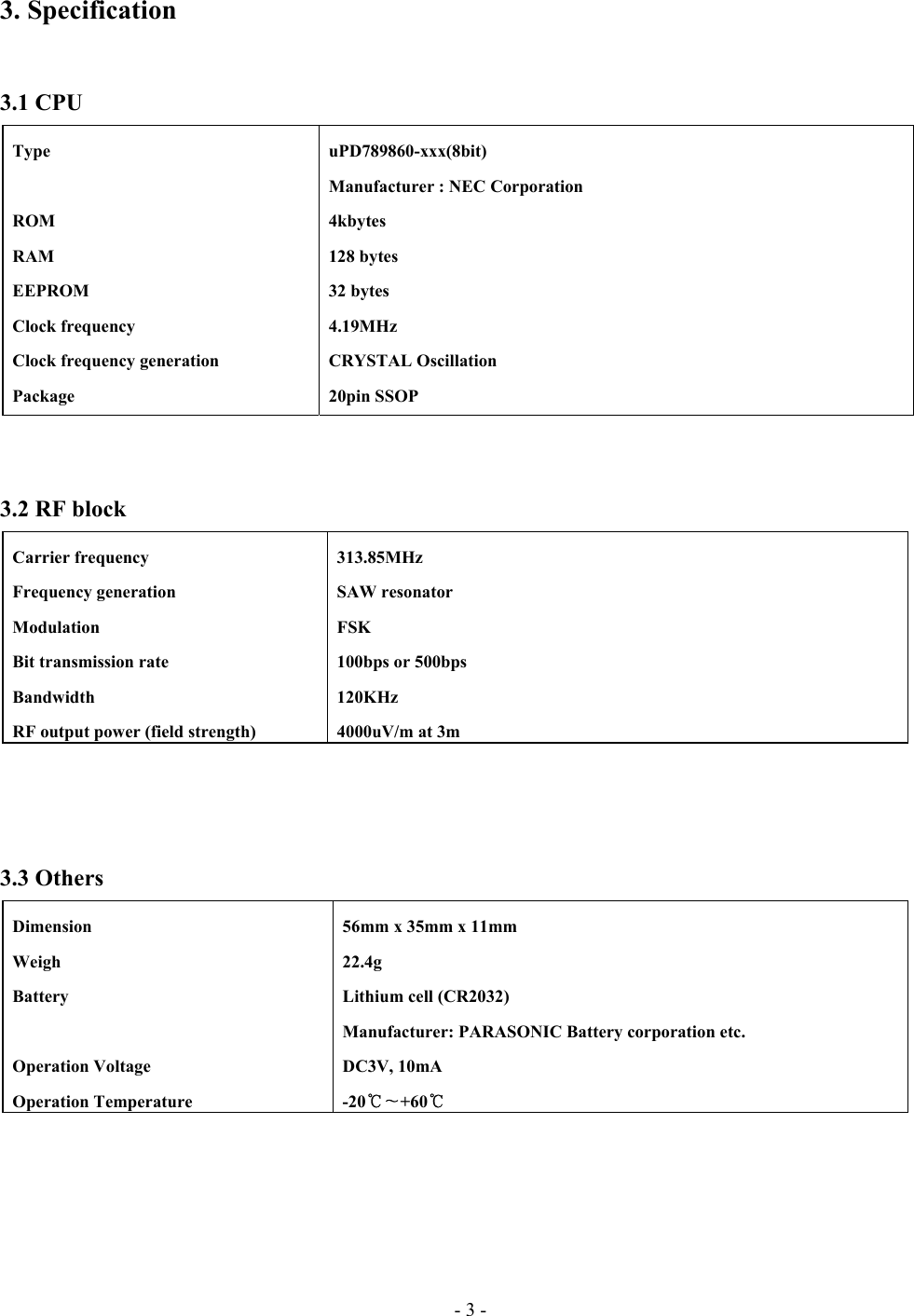 - 3 - 3. Specification   3.1 CPU    3.2 RF block     3.3 Others   Type    ROM  RAM  EEPROM  Clock frequency   Clock frequency generation  Package  uPD789860-xxx(8bit)   Manufacturer : NEC Corporation  4kbytes  128 bytes  32 bytes  4.19MHz  CRYSTAL Oscillation  20pin SSOP  Carrier frequency  Frequency generation  Modulation   Bit transmission rate  Bandwidth   RF output power (field strength)  313.85MHz  SAW resonator  FSK   100bps or 500bps  120KHz   4000uV/m at 3m    Dimension  Weigh  Battery   Operation Voltage  Operation Temperature   56mm x 35mm x 11mm  22.4g   Lithium cell (CR2032)   Manufacturer: PARASONIC Battery corporation etc.  DC3V, 10mA  -20 +60  ℃∼ ℃   