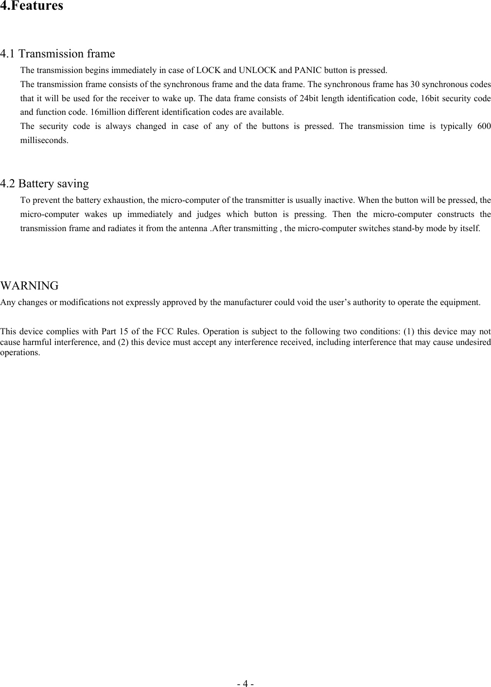 - 4 - 4.Features   4.1 Transmission frame   The transmission begins immediately in case of LOCK and UNLOCK and PANIC button is pressed. The transmission frame consists of the synchronous frame and the data frame. The synchronous frame has 30 synchronous codes that it will be used for the receiver to wake up. The data frame consists of 24bit length identification code, 16bit security code and function code. 16million different identification codes are available. The security code is always changed in case of any of the buttons is pressed. The transmission time is typically 600 milliseconds.   4.2 Battery saving To prevent the battery exhaustion, the micro-computer of the transmitter is usually inactive. When the button will be pressed, the micro-computer wakes up immediately and judges which button is pressing. Then the micro-computer constructs the transmission frame and radiates it from the antenna .After transmitting , the micro-computer switches stand-by mode by itself.      WARNING  Any changes or modifications not expressly approved by the manufacturer could void the user’s authority to operate the equipment.  This device complies with Part 15 of the FCC Rules. Operation is subject to the following two conditions: (1) this device may not cause harmful interference, and (2) this device must accept any interference received, including interference that may cause undesired operations.  