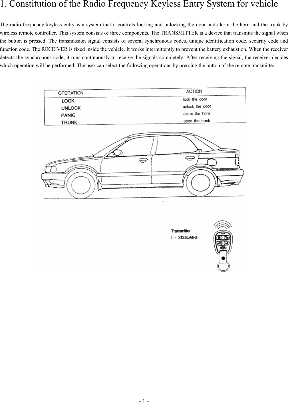 - 1 - 1. Constitution of the Radio Frequency Keyless Entry System for vehicle  The radio frequency keyless entry is a system that it controls locking and unlocking the door and alarm the horn and the trunk by wireless remote controller. This system consists of three components. The TRANSMITTER is a device that transmits the signal when the button is pressed. The transmission signal consists of several synchronous codes, unique identification code, security code and function code. The RECEIVER is fixed inside the vehicle. It works intermittently to prevent the battery exhaustion. When the receiver detects the synchronous code, it runs continuously to receive the signals completely. After receiving the signal, the receiver decides which operation will be performed. The user can select the following operations by pressing the button of the remote transmitter.     